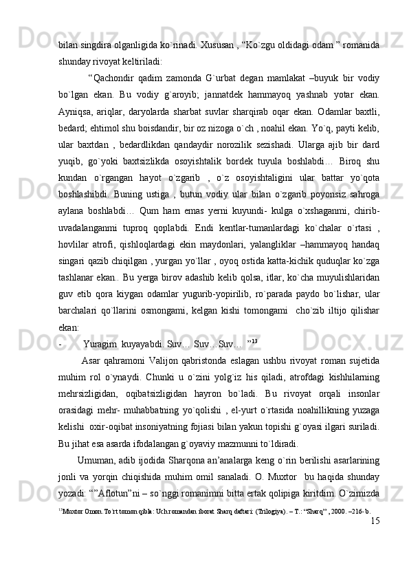 bilan singdira olganligida ko`rinadi. Xususan , “Ko`zgu oldidagi odam ” romanida
shunday rivoyat keltiriladi:
              “Qachondir   qadim   zamonda   G`urbat   degan   mamlakat   –buyuk   bir   vodiy
bo`lgan   ekan.   Bu   vodiy   g`aroyib;   jannatdek   hammayoq   yashnab   yotar   ekan.
Ayniqsa,   ariqlar,   daryolarda   sharbat   suvlar   sharqirab   oqar   ekan.   Odamlar   baxtli,
bedard; ehtimol shu boisdandir, bir oz nizoga o`ch , noahil ekan. Yo`q, payti kelib,
ular   baxtdan   ,   bedardlikdan   qandaydir   norozilik   sezishadi.   Ularga   ajib   bir   dard
yuqib,   go`yoki   baxtsizlikda   osoyishtalik   bordek   tuyula   boshlabdi…   Biroq   shu
kundan   o`rgangan   hayot   o`zgarib   ,   o`z   osoyishtaligini   ular   battar   yo`qota
boshlashibdi.   Buning   ustiga   ,   butun   vodiy   ular   bilan   o`zgarib   poyonsiz   sahroga
aylana   boshlabdi…   Qum   ham   emas   yerni   kuyundi-   kulga   o`xshaganmi,   chirib-
uvadalanganmi   tuproq   qoplabdi.   Endi   kentlar-tumanlardagi   ko`chalar   o`rtasi   ,
hovlilar   atrofi,   qishloqlardagi   ekin   maydonlari,   yalangliklar   –hammayoq   handaq
singari qazib chiqilgan , yurgan yo`llar , oyoq ostida katta-kichik quduqlar ko`zga
tashlanar ekan.. Bu yerga birov adashib kelib qolsa, itlar, ko`cha muyulishlaridan
guv   etib   qora   kiygan   odamlar   yugurib-yopirilib,   ro`parada   paydo   bo`lishar,   ular
barchalari   qo`llarini   osmongami,   kelgan   kishi   tomongami     cho`zib   iltijo   qilishar
ekan:
- Yuragim  kuyayabdi. Suv… Suv…Suv…  ” 13
            Asar   qahramoni   Valijon   qabristonda   eslagan   ushbu   rivoyat   roman   sujetida
muhim   rol   o`ynaydi.   Chunki   u   o`zini   yolg`iz   his   qiladi,   atrofdagi   kishhilarning
mehrsizligidan,   oqibatsizligidan   hayron   bo`ladi.   Bu   rivoyat   orqali   insonlar
orasidagi   mehr-   muhabbatning   yo`qolishi   ,   el-yurt   o`rtasida   noahillikning   yuzaga
kelishi  oxir-oqibat insoniyatning fojiasi bilan yakun topishi g`oyasi ilgari suriladi.
Bu jihat esa asarda ifodalangan g`oyaviy mazmunni to`ldiradi. 
           Umuman, adib ijodida Sharqona an’analarga keng o`rin berilishi asarlarining
jonli   va   yorqin   chiqishida   muhim   omil   sanaladi.   O.   Muxtor     bu   haqida   shunday
yozadi: “”Aflotun”ni – so`nggi romanimni bitta ertak qolipiga kiritdim. O`zimizda
13
Muxtor Omon.To`rt tomon qibla: Uch romandan iborat Sharq daftari: (Trilogiya). – T.: “Sharq” , 2000. –216- b.
15 