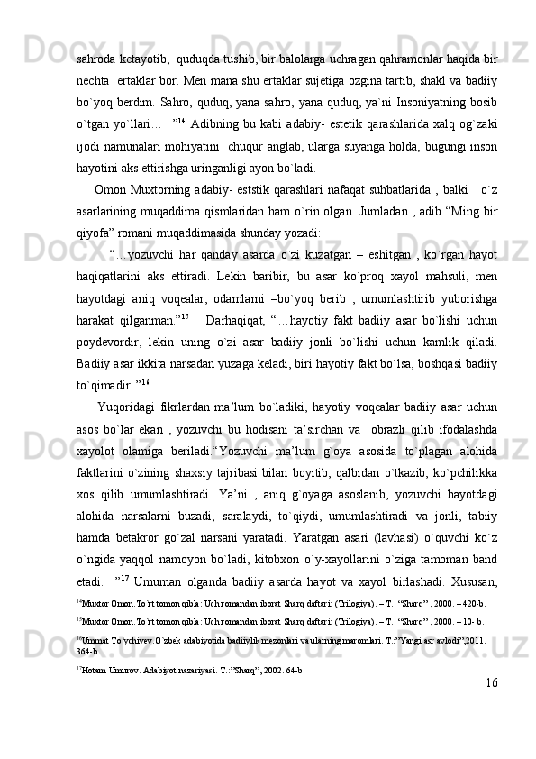 sahroda ketayotib,  quduqda tushib, bir balolarga uchragan qahramonlar haqida bir
nechta   ertaklar bor. Men mana shu ertaklar sujetiga ozgina tartib, shakl va badiiy
bo`yoq berdim. Sahro, quduq, yana sahro, yana quduq, ya`ni  Insoniyatning bosib
o`tgan   yo`llari…     ” 14
  Adibning   bu   kabi   adabiy-   estetik   qarashlarida   xalq   og`zaki
ijodi namunalari mohiyatini   chuqur anglab, ularga suyanga holda, bugungi inson
hayotini aks ettirishga uringanligi ayon bo`ladi. 
       Omon Muxtorning adabiy-  eststik qarashlari  nafaqat  suhbatlarida  , balki      o`z
asarlarining  muqaddima  qismlaridan  ham   o`rin  olgan.  Jumladan   ,  adib  “Ming  bir
qiyofa” romani muqaddimasida shunday yozadi:
            “…yozuvchi   har   qanday   asarda   o`zi   kuzatgan   –   eshitgan   ,   ko`rgan   hayot
haqiqatlarini   aks   ettiradi.   Lekin   baribir,   bu   asar   ko`proq   xayol   mahsuli,   men
hayotdagi   aniq   voqealar,   odamlarni   –bo`yoq   berib   ,   umumlashtirib   yuborishga
harakat   qilganman.” 15
      Darhaqiqat,   “…hayotiy   fakt   badiiy   asar   bo`lishi   uchun
poydevordir,   lekin   uning   o`zi   asar   badiiy   jonli   bo`lishi   uchun   kamlik   qiladi.
Badiiy asar ikkita narsadan yuzaga keladi, biri hayotiy fakt bo`lsa, boshqasi badiiy
to`qimadir. ” 16
        Yuqoridagi   fikrlardan   ma’lum   bo`ladiki,   hayotiy   voqealar   badiiy   asar   uchun
asos   bo`lar   ekan   ,   yozuvchi   bu   hodisani   ta’sirchan   va     obrazli   qilib   ifodalashda
xayolot   olamiga   beriladi.“Yozuvchi   ma’lum   g`oya   asosida   to`plagan   alohida
faktlarini   o`zining   shaxsiy   tajribasi   bilan   boyitib,   qalbidan   o`tkazib,   ko`pchilikka
xos   qilib   umumlashtiradi.   Ya’ni   ,   aniq   g`oyaga   asoslanib,   yozuvchi   hayotdagi
alohida   narsalarni   buzadi,   saralaydi,   to`qiydi,   umumlashtiradi   va   jonli,   tabiiy
hamda   betakror   go`zal   narsani   yaratadi.   Yaratgan   asari   (lavhasi)   o`quvchi   ko`z
o`ngida   yaqqol   namoyon   bo`ladi,   kitobxon   o`y-xayollarini   o`ziga   tamoman   band
etadi.     ” 17
  Umuman   olganda   badiiy   asarda   hayot   va   xayol   birlashadi.   Xususan,
14
Muxtor Omon.To`rt tomon qibla: Uch romandan iborat Sharq daftari: (Trilogiya). – T.: “Sharq” , 2000. – 420-b.
15
Muxtor Omon.To`rt tomon qibla: Uch romandan iborat Sharq daftari: (Trilogiya). – T.: “Sharq” , 2000. – 10- b.
16
Ummat To`ychiyev.O`zbek adabiyotida badiiylik mezonlari va ularning maromlari. T.:”Yangi asr avlodi”,2011. 
364-b.
17
Hotam Umurov. Adabiyot nazariyasi. T.:”Sharq”, 2002.  64-b.
16 