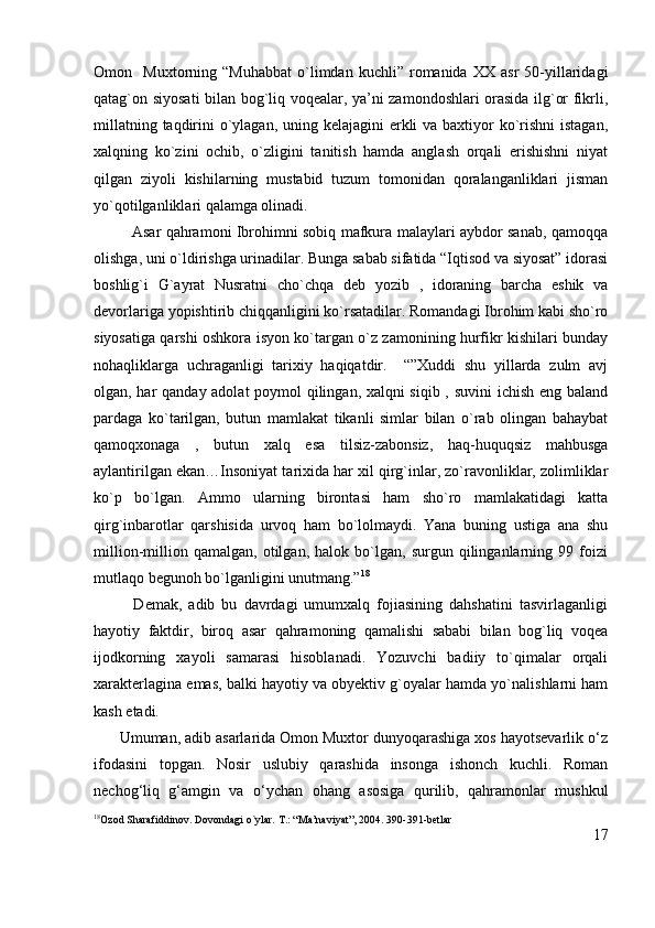 Omon    Muxtorning  “Muhabbat   o`limdan   kuchli”  romanida   XX  asr   50-yillaridagi
qatag`on siyosati bilan bog`liq voqealar, ya’ni zamondoshlari orasida ilg`or fikrli,
millatning taqdirini  o`ylagan, uning kelajagini erkli va baxtiyor ko`rishni  istagan,
xalqning   ko`zini   ochib,   o`zligini   tanitish   hamda   anglash   orqali   erishishni   niyat
qilgan   ziyoli   kishilarning   mustabid   tuzum   tomonidan   qoralanganliklari   jisman
yo`qotilganliklari qalamga olinadi.
               Asar qahramoni Ibrohimni sobiq mafkura malaylari aybdor sanab, qamoqqa
olishga, uni o`ldirishga urinadilar. Bunga sabab sifatida “Iqtisod va siyosat” idorasi
boshlig`i   G`ayrat   Nusratni   cho`chqa   deb   yozib   ,   idoraning   barcha   eshik   va
devorlariga yopishtirib chiqqanligini ko`rsatadilar. Romandagi Ibrohim kabi sho`ro
siyosatiga qarshi oshkora isyon ko`targan o`z zamonining hurfikr kishilari bunday
nohaqliklarga   uchraganligi   tarixiy   haqiqatdir.     “”Xuddi   shu   yillarda   zulm   avj
olgan, har qanday adolat  poymol qilingan, xalqni siqib , suvini ichish eng baland
pardaga   ko`tarilgan,   butun   mamlakat   tikanli   simlar   bilan   o`rab   olingan   bahaybat
qamoqxonaga   ,   butun   xalq   esa   tilsiz-zabonsiz,   haq-huquqsiz   mahbusga
aylantirilgan ekan…Insoniyat tarixida har xil qirg`inlar, zo`ravonliklar, zolimliklar
ko`p   bo`lgan.   Ammo   ularning   birontasi   ham   sho`ro   mamlakatidagi   katta
qirg`inbarotlar   qarshisida   urvoq   ham   bo`lolmaydi.   Yana   buning   ustiga   ana   shu
million-million   qamalgan,   otilgan,   halok   bo`lgan,   surgun   qilinganlarning   99   foizi
mutlaqo begunoh bo`lganligini unutmang.” 18
            Demak,   adib   bu   davrdagi   umumxalq   fojiasining   dahshatini   tasvirlaganligi
hayotiy   faktdir,   biroq   asar   qahramoning   qamalishi   sababi   bilan   bog`liq   voqea
ijodkorning   xayoli   samarasi   hisoblanadi.   Yozuvchi   badiiy   to`qimalar   orqali
xarakterlagina emas, balki hayotiy va obyektiv g`oyalar hamda yo`nalishlarni ham
kash etadi.
      Umuman, adib asarlarida Omon Muxtor dunyoqarashiga xos hayotsevarlik o‘z
ifodasini   topgan.   Nosir   uslubiy   qarashida   insonga   ishonch   kuchli.   Roman
nechog‘liq   g‘amgin   va   o‘ychan   ohang   asosiga   qurilib,   qahramonlar   mushkul
18
Ozod Sharafiddinov. Dovondagi o`ylar. T.: “Ma’naviyat”, 2004. 390-391-betlar
17 
