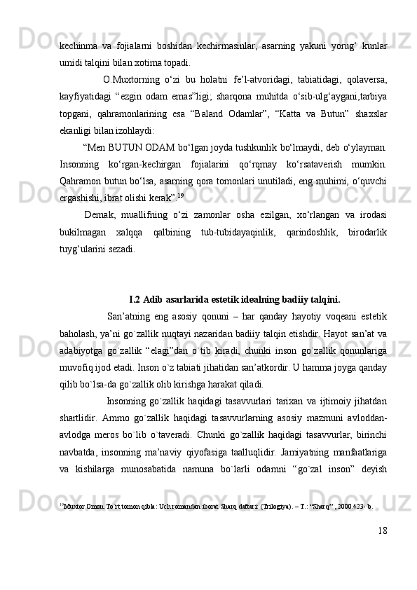 kechinma   va   fojialarni   boshidan   kechirmasinlar,   asarning   yakuni   yorug‘   kunlar
umidi talqini bilan xotima topadi.
                O.Muxtorning   o‘zi   bu   holatni   fe’l-atvoridagi,   tabiatidagi,   qolaversa,
kayfiyatidagi   “ ezgin   odam   emas” ligi;   sharqona   muhitda   o‘sib-ulg‘aygani,tarbiya
topgani,   qahramonlarining   esa   “Baland   Odamlar”,   “Katta   va   Butun”   shaxslar
ekanligi bilan izohlaydi:
         “Men BUTUN ODAM bo‘lgan joyda tushkunlik bo‘lmaydi, deb   o‘ylayman.
Insonning   ko‘rgan-kechirgan   fojialarini   qo‘rqmay   ko‘rsataverish   mumkin.
Qahramon butun bo‘lsa, asarning qora tomonlari unutiladi, eng muhimi, o‘quvchi
ergashishi, ibrat olishi kerak”. 19
Demak,   muallifning   o‘zi   zamonlar   osha   ezilgan,   xo‘rlangan   va   irodasi
bukilmagan   xalqqa   qalbining   tub-tubidayaqinlik,   qarindoshlik,   birodarlik
tuyg‘ularini sezadi.
                  I.2 Adib asarlarida estetik idealning badiiy talqini.
                      San’atning   eng   asosiy   qonuni   –   har   qanday   hayotiy   voqeani   estetik
baholash, ya’ni go`zallik nuqtayi nazaridan badiiy talqin etishdir. Hayot san’at va
adabiyotga   go`zallik   “elagi”dan   o`tib   kiradi,   chunki   inson   go`zallik   qonunlariga
muvofiq ijod etadi. Inson o`z tabiati jihatidan san’atkordir. U hamma joyga qanday
qilib bo`lsa-da go`zallik olib kirishga harakat qiladi.
                        Insonning   go`zallik   haqidagi   tasavvurlari   tarixan   va   ijtimoiy   jihatdan
shartlidir.   Ammo   go`zallik   haqidagi   tasavvurlarning   asosiy   mazmuni   avloddan-
avlodga   meros   bo`lib   o`taveradi.   Chunki   go`zallik   haqidagi   tasavvurlar,   birinchi
navbatda,   insonning   ma’naviy   qiyofasiga   taalluqlidir.   Jamiyatning   manfaatlariga
va   kishilarga   munosabatida   namuna   bo`larli   odamni   “go`zal   inson”   deyish
19
Muxtor Omon.To`rt tomon qibla: Uch romandan iborat Sharq daftari: (Trilogiya). – T.: “Sharq” , 2000.423- b.
18 