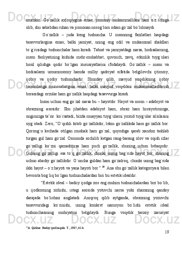 mumkin.   Go`zallik   axloqiygina   emas,   jismoniy   mukammallikni   ham   o`z   ichiga
olib, shu sababdan ruhan va jismonan nosog`lom odam go`zal bo`lolmaydi.
  Go`zallik   –   juda   keng   tushuncha.   U   insonning   fazilatlari   haqidagi
tasavvurlargina   emas,   balki   jamiyat,   uning   eng   odil   va   mukammal   shakllari
to`g`risidagi  tushunchalar  ham  kiradi. Tabiat va jamiyatdagi narsa, hodisalarning,
inson   faoliyatining   kishida   mehr-muhabbat,   quvonch,   zavq,   erkinlik   tuyg`ulari
hosil   qilishga   qodir   bo`lgan   xususiyatlarini   ifodalaydi.   Go`zallik   –   inson   va
hodisalarni   umuminsoniy   hamda   milliy   qadriyat   sifatida   belgilovchi   ijtimoiy,
ijobiy   va   ijodiy   tushunchadir.   Shunday   qilib,   mavjud   voqelikning   ijobiy
tomonlariga   munosabatgina   emas,   balki   mavjud   voqelikni   mukammallashtirish
borasidagi orzular ham go`zallik haqidagi tasavvurga kiradi.
Inson uchun eng go`zal narsa bu –   hayotdir.   Hayot va inson – adabiyot va
obrazning   asosidir.   Shu   jihatdan   adabiyot   ham,   obraz   ham   hissiyotimizga,
ongimizga ta’sir  ko`rsatadi, bizda muayyan tuyg`ularni yoxud tuyg`ular silsilasini
uyg`otadi. Zero, “O`qishli  kitob go`zallikdir, lekin go`zallikda ham  go`zallik bor.
Qorong`u   kechada   otilgan   mushak   ham   go`zal,   quyoshga   qarab   xandon   tashlab
turgan  gul  ham  go`zal.  Osmonda   sochilib  ketgan   rang-barang  olov  va  oqish  izlar
go`zalligi   ko`zni   qamashtirsa   ham   puch   go`zallik,   shuning   uchun   bebaqodir.
Gulning   go`zalligi   esa   to`q   go`zallik,   chunki   uning   bag`rida   hayot   bor,   shuning
uchun abadiy go`zallikdir. G`uncha guldan ham  go`zalroq, chunki  uning bag`rida
ikki hayot – o`z hayoti va yana hayoti bor ”. 20
. Ana shu go`zallik kategoriyasi bilan
bevosita bog`liq bo`lgan tushunchalardan biri bu estetik idealdir.
 “Estetik ideal – badiiy ijodga xos eng muhim tushunchalardan biri bo`lib,
u   ijodkorning   xohishi,   istagi   asosida   yotuvchi   narsa   yoki   shaxsning   qanday
darajada   bo`lishini   anglatadi.   Aniqroq   qilib   aytganda,   obrazning   yozuvchi
tasavvuridagi   ko`rinishi,   uning   konkret   namoyon   bo`lishi   estetik   ideal
tushunchasining   mohiyatini   belgilaydi.   Bunga   voqelik   tarixiy   zaruriyat
20
A. Qahhor. Badiiy ijod haqida. T., 1987, 61-b.
19 