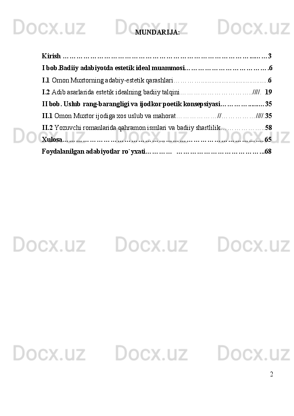 MUNDARIJA:
Kirish ………………………………………………………………………...……3
I bob.Badiiy adabiyotda estetik ideal muammosi……………………………….6
I.1  Omon Muxtorning adabiy-estetik qarashlari…………....................................... 6
I.2  Adib asarlarida estetik idealning badiiy talqini…………………………..////.   19
II bob. Uslub rang-barangligi va ijodkor poetik konsepsiyasi…………......…3 5
II .1  Omon Muxtor ijodiga xos uslub va mahorat……………… // …………… //// . 3 5
II.2  Yozuvchi romanlarida qahramon ismlari va badiiy shartlilik……………….. 5 8
Xulosa………………………………………………………………………….…6 5
Foydalanilgan adabiyotlar ro`yxati…………  ………………………………...68
2 
