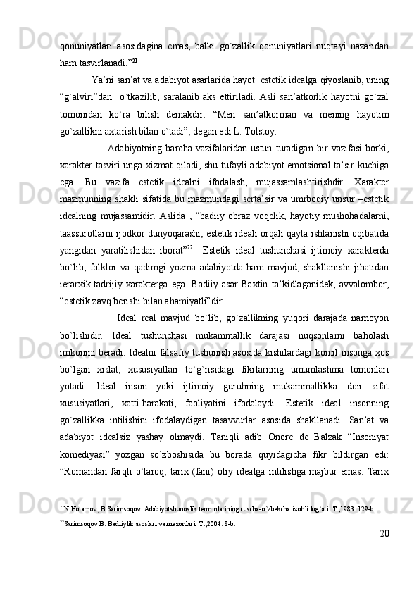 qonuniyatlari   asosidagina   emas,   balki   go`zallik   qonuniyatlari   nuqtayi   nazaridan
ham tasvirlanadi.” 21
Ya’ni san’at va adabiyot asarlarida hayot  estetik idealga qiyoslanib, uning
“g`alviri”dan     o`tkazilib,   saralanib   aks   ettiriladi.   Asli   san’atkorlik   hayotni   go`zal
tomonidan   ko`ra   bilish   demakdir.   “Men   san’atkorman   va   mening   hayotim
go`zallikni axtarish bilan o`tadi”, degan edi L. Tolstoy.
                          Adabiyotning   barcha   vazifalaridan   ustun   turadigan   bir   vazifasi   borki,
xarakter tasviri unga xizmat  qiladi, shu tufayli adabiyot emotsional ta’sir kuchiga
ega.   Bu   vazifa   estetik   idealni   ifodalash,   mujassamlashtirishdir.   Xarakter
mazmunning   shakli   sifatida   bu   mazmundagi   serta’sir   va   umrboqiy   unsur   –estetik
idealning   mujassamidir.   Aslida   ,   “badiiy   obraz   voqelik,   hayotiy   mushohadalarni,
taassurotlarni ijodkor dunyoqarashi, estetik ideali orqali qayta ishlanishi oqibatida
yangidan   yaratilishidan   iborat” 22
    Estetik   ideal   tushunchasi   ijtimoiy   xarakterda
bo`lib,   folklor   va   qadimgi   yozma   adabiyotda   ham   mavjud,   shakllanishi   jihatidan
ierarxik-tadrijiy   xarakterga   ega.   Badiiy   asar   Baxtin   ta’kidlaganidek,   avvalombor,
“estetik zavq berishi bilan ahamiyatli”dir. 
                        Ideal   real   mavjud   bo`lib,   go`zallikning   yuqori   darajada   namoyon
bo`lishidir.   Ideal   tushunchasi   mukammallik   darajasi   nuqsonlarni   baholash
imkonini beradi. Idealni falsafiy tushunish asosida kishilardagi komil insonga xos
bo`lgan   xislat,   xususiyatlari   to`g`risidagi   fikrlarning   umumlashma   tomonlari
yotadi.   Ideal   inson   yoki   ijtimoiy   guruhning   mukammallikka   doir   sifat
xususiyatlari,   xatti-harakati,   faoliyatini   ifodalaydi.   Estetik   ideal   insonning
go`zallikka   intilishini   ifodalaydigan   tasavvurlar   asosida   shakllanadi.   San’at   va
adabiyot   idealsiz   yashay   olmaydi.   Taniqli   adib   Onore   de   Balzak   “Insoniyat
komediyasi”   yozgan   so`zboshisida   bu   borada   quyidagicha   fikr   bildirgan   edi:
”Romandan   farqli   o`laroq,   tarix   (fani)   oliy   idealga   intilishga   majbur   emas.   Tarix
21
N.Hotamov, B.Sarimsoqov. Adabiyotshunoslik terminlarining ruscha-o`zbekcha izohli lug`ati. T.,1983. 129-b.
22
Sarimsoqov B. Badiiylik asoslari va mezonlari. T.,2004. 8-b. 
20 