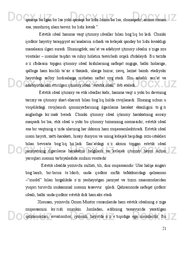 qanaqa bo`lgan bo`lsa yoki qanaqa bo`lishi lozim bo`lsa, shunaqadir, ammo roman
esa, yaxshiroq olam tasviri bo`lishi kerak ”.
Estetik   ideal   hamma   vaqt   ijtimoiy   ideallar   bilan   bog`liq   bo`ladi.   Chunki
ijodkor hayotiy taraqqiyot an’analarini ochadi va kelajak qanday bo`lishi kerakligi
masalasini ilgari suradi. Shuningdek, san’at va adabiyot ijtimoiy idealni o`ziga xos
vositalar – insonlar taqdiri va ruhiy holatini tasvirlash orqali ifodalaydi. Bu tarzda
o`z   ifodasini   topgan   ijtimoiy   ideal   kishilarning   nafaqat   ongiga,   balki   hislariga,
qalbiga   ham   kuchli   ta’sir   o`tkazadi,   ularga   huzur,   zavq,   lazzat   baxsh   etadiyoki
hayotdagi   salbiy   hodisalarga   nisbatan   nafrat   uyg`otadi.   Shu   sababli   san’at   va
adabiyotda aks ettirilgan ijtimoiy ideal “estetik ideal” deb ataladi.
Estetik ideal ijtimoiy va etik ideallar kabi, hamma vaqt u yoki bu davrning
tarixiy va ijtimoiy shart-sharoiti bilan bog`liq holda rivojlanadi. Shuning uchun u
voqelikdagi   rivojlanish   qonuniyatlarining   ilgarilama   harakat   ekanligini   to`g`ri
anglashga   ko`mak   beradi.   Chunki   ijtimoiy   ideal   ijtimoiy   harakatning   asosiy
maqsadi   bo`lsa,   etik   ideal   u   yoki   bu   ijtimoiy   tuzumning   normasidir;   estetik   ideal
esa bir vaqtning o`zida ularning har ikkisini ham mujassamlashtiradi. Estetik ideal
inson hayoti, xatti-harakati, hissiy dunyosi va uning kelajak haqidagi orzu-istaklari
bilan   bevosita   bog`liq   bo`ladi.   San’atdagi   o`z   aksini   topgan   estetik   ideal
jamiyatning   ilgarilama   harakatini   belgilash   va   kelajak   ijtimoiy   hayot   uchun
yaroqlari insonni tarbiyalashda muhim vositadir.
              Estetik idealda yozuvchi millati, tili, dini mujassamdir. Ular halqa singari
bog`lanib,   bir-birini   to`ldirib,   unda   ijodkor   mifik   tafakkuridagi   qahramon
–“model”   bilan   birgalikda   o`zi   yashayotgan   jamiyat   va   tizim   muammolaridan
yuqori  turuvchi mukammal insonni  tasavvur    qiladi. Qahramonda nafaqat  ijodkor
ideali, balki unda ijodkor estetik didi ham aks etadi.
          Xususan, yozuvchi Omon Muxtor romanlarida ham estetik idealning o`ziga
mujassamini   ko`rish   mumkin.   Jumladan,   adibning   tassavurida   yaratilgan
qahramonlari,   avvalombor,   iymonli,   hayotda   o`z   e`tiqodiga   ega   insonlardir.   Bu
21 