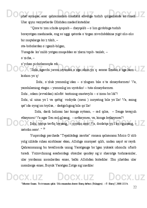 jihat   ayniqsa,   asar   qahramonlari   mushkul   ahvolga   tushib   qolganlarida   ko`rinadi.
Ular qiyin vaziyatlarda Ollohdan madad kutadilar.   
           “Qora to`zon ichida qoqinib – chayqalib – o`lim girdobiga tushib 
borayotgan mashinada, eng so`nggi qatorda o`tirgan xivechdekkina yigit olis-olis 
bir nuqtalarga ko`z tikib, –                                                                                          
ota-bobolardan o`rganib-bilgan,                                                                    
Yuragida  ko’milib yotgan muqaddas so`zlarni topib- tanlab; –                     
o`zicha, –                                                                                                         
o’ychan pichirlamoqda edi:
         “Ilohi, agarchi jurmu isyondin o`zga ishim yo`q: ammo Sendin o`zga ham –
kishim yo`q!
                  Ilohi,   o`zluk   yomonlig`idan   –   o`zlugum   bila   o`ta   olmaydurmen!   Va,
yaxshilarning etagin – yomonlig`im uyotidin! – tuta olmaydurmen.
Ilohi , odam (avvaldan) xilofot  taxtining mustavjibi – o`zimu bo`ldi?!
Ilohi,   ul   uzun   yo`l   va   qattig`   vodiyda   (meni   )   inoyating   bila   yo`lla!   Va,   aning
qat’ida oyog`im toyilsa, - dastgirliging bila qo`lla!
                  Ilohi,   dardi   holimni   har   kimga   aytsam,   –   rad   qilsa,     –   Senga   tavajjuh
etkaymen! Va agar Sen rad qilsang,  – netkaymen; va, kimga ketkaymen?!
          Ilohi, toatqa tavfiq bersang,  – riyodin asra!  Va, ibodatqa yo`l ko`rguzsang, –
xatodin asra!..”  23
          Yuqoridagi parchada “Tepalikdagi xaroba” romani qahramoni Mirzo G`olib
yolg`izlikda   ruhan   azoblanar   ekan,   Allohga   murojaat   qilib,   undan   najot   so`raydi.
Qahramonning   bu   tavallosida   uning   Yaratganga   bo`lgan   yuksak   ishonchi   ufurib
turadi.   Yozuvchining   asarlaridagi   obrazlar   qanday   og`ir   sharoitga   tushmasinlar,
ular   yordamni   insonlardan   emas,   balki   Allohdan   kutadilar.   Shu   jihatdan   ular
insonlarga emas, Buyuk Yaratgan Zotga sig`inadilar: 
23
Muxtor Omon. To`rt tomon qibla: Uch romandan iborat Sharq daftari (Trilogiya) . –T: Sharq”, 2000.322-b.
22 