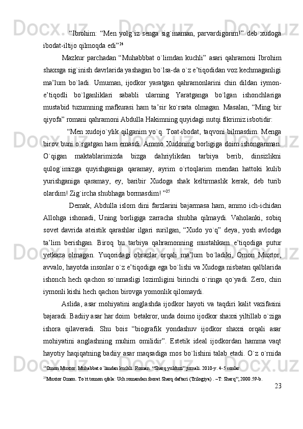                   “Ibrohim:   “Men   yolg`iz   senga   sig`inaman,   parvardigorim!”   deb   xudoga
ibodat-iltijo qilmoqda edi” 24
              Mazkur   parchadan   “Muhabbbat   o`limdan   kuchli”   asari   qahramoni   Ibrohim
shaxsga sig`inish davrlarida yashagan bo`lsa-da o`z e’tiqodidan voz kechmaganligi
ma’lum   bo`ladi.   Umuman,   ijodkor   yaratgan   qahramonlarini   chin   dildan   iymon-
e’tiqodli   bo`lganliklari   sababli   ularning   Yaratganga   bo`lgan   ishonchlariga
mustabid   tuzumning   mafkurasi   ham   ta’sir   ko`rsata   olmagan.   Masalan,   “Ming   bir
qiyofa” romani qahramoni Abdulla Hakimning quyidagi nutqi fikrimiz isbotidir:
                   “Men xudojo`ylik qilganim yo`q. Toat-ibodat, taqvoni bilmasdim. Menga
birov buni o`rgatgan ham emasdi. Ammo Xudoning borligiga doim ishonganman.
O`qigan   maktablarimizda   bizga   dahriylikdan   tarbiya   berib,   dinsizlikni
qulog`imizga   quyishganiga   qaramay,   ayrim   o`rtoqlarim   mendan   hattoki   kulib
yurishganiga   qaramay,   ey,   baribir   Xudoga   shak   keltirmaslik   kerak,   deb   turib
olardim! Zig`ircha shubhaga bormasdim! ” 25
                    Demak,   Abdulla   islom   dini   farzlarini   bajarmasa   ham,   ammo   ich-ichidan
Allohga   ishonadi,   Uning   borligiga   zarracha   shubha   qilmaydi.   Vaholanki,   sobiq
sovet   davrida   ateistik   qarashlar   ilgari   surilgan,   “Xudo   yo`q”   deya,   yosh   avlodga
ta’lim   berishgan.   Biroq   bu   tarbiya   qahramonning   mustahkam   e’tiqodiga   putur
yetkaza   olmagan.   Yuqoridagi   obrazlar   orqali   ma’lum   bo`ladiki,   Omon   Muxtor,
avvalo, hayotda insonlar o`z e’tiqodiga ega bo`lishi va Xudoga nisbatan qalblarida
ishonch   hech   qachon   so`nmasligi   lozimligini   birinchi   o`ringa   qo`yadi.   Zero,   chin
iymonli kishi hech qachon birovga yomonlik qilomaydi. 
Aslida,   asar   mohiyatini   anglashda   ijodkor   hayoti   va   taqdiri   kalit   vazifasini
bajaradi. Badiiy asar har doim  betakror, unda doimo ijodkor shaxsi yiltillab o`ziga
ishora   qilaveradi.   Shu   bois   “biografik   yondashuv   ijodkor   shaxsi   orqali   asar
mohiyatini   anglashning   muhim   omilidir”.   Estetik   ideal   ijodkordan   hamma   vaqt
hayotiy haqiqatning badiiy asar maqsadiga mos bo`lishini talab etadi. O`z o`rnida
24
Omon Muxtor. Muhabbat o`limdan kuchli. Roman. “Sharq yulduzi” jurnali. 2010-y. 4-5 sonlar
25
Muxtor Omon. To`rt tomon qibla: Uch romandan iborat Sharq daftari (Trilogiya) . –T: Sharq”, 2000.59-b.
23 