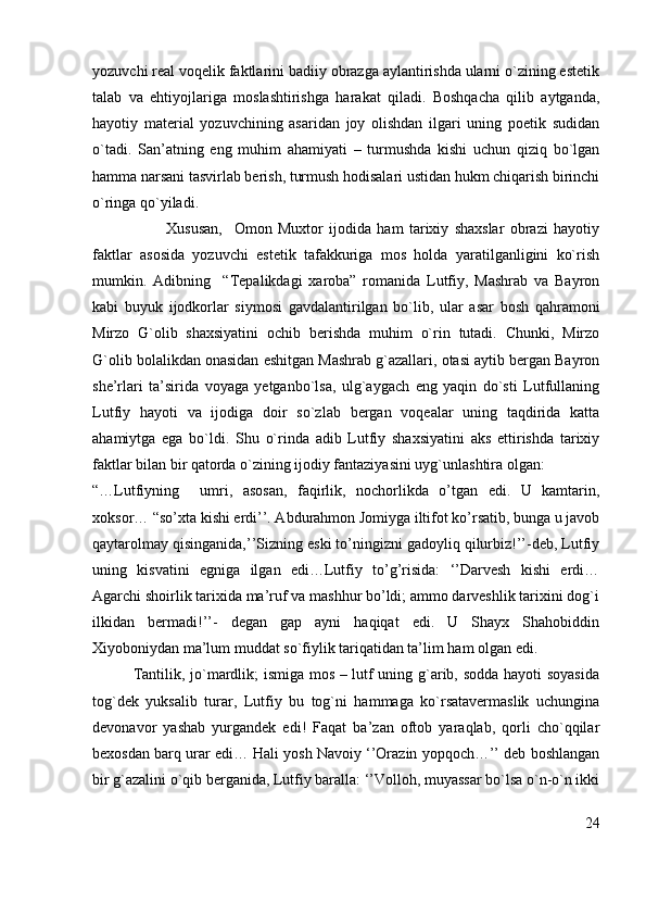 yozuvchi real voqelik faktlarini badiiy obrazga aylantirishda ularni o`zining estetik
talab   va   ehtiyojlariga   moslashtirishga   harakat   qiladi.   Boshqacha   qilib   aytganda,
hayotiy   material   yozuvchining   asaridan   joy   olishdan   ilgari   uning   poetik   sudidan
o`tadi.   San’atning   eng   muhim   ahamiyati   –   turmushda   kishi   uchun   qiziq   bo`lgan
hamma narsani tasvirlab berish, turmush hodisalari ustidan hukm chiqarish birinchi
o`ringa qo`yiladi.
            Xususan,     Omon   Muxtor   ijodida   ham   tarixiy   shaxslar   obrazi   hayotiy
faktlar   asosida   yozuvchi   estetik   tafakkuriga   mos   holda   yaratilganligini   ko`rish
mumkin.   Adibning     “Tepalikdagi   xaroba”   romanida   Lutfiy,   Mashrab   va   Bayron
kabi   buyuk   ijodkorlar   siymosi   gavdalantirilgan   bo`lib,   ular   asar   bosh   qahramoni
Mirzo   G`olib   shaxsiyatini   ochib   berishda   muhim   o`rin   tutadi.   Chunki,   Mirzo
G`olib bolalikdan onasidan eshitgan Mashrab g`azallari, otasi aytib bergan Bayron
she’rlari   ta’sirida   voyaga   yetganbo`lsa,   ulg`aygach   eng   yaqin   do`sti   Lutfullaning
Lutfiy   hayoti   va   ijodiga   doir   so`zlab   bergan   voqealar   uning   taqdirida   katta
ahamiytga   ega   bo`ldi.   Shu   o`rinda   adib   Lutfiy   shaxsiyatini   aks   ettirishda   tarixiy
faktlar bilan bir qatorda o`zining ijodiy fantaziyasini uyg`unlashtira olgan:
“…Lutfiyning     umri,   asosan,   faqirlik,   nochorlikda   o’tgan   edi.   U   kamtarin,
xoksor… “so’xta kishi erdi’’. Abdurahmon Jomiyga iltifot ko’rsatib, bunga u javob
qaytarolmay qisinganida,’’Sizning eski to’ningizni gadoyliq qilurbiz!’’-deb, Lutfiy
uning   kisvatini   egniga   ilgan   edi…Lutfiy   to’g’risida:   ‘’Darvesh   kishi   erdi…
Agarchi shoirlik tarixida ma’ruf va mashhur bo’ldi; ammo darveshlik tarixini dog`i
ilkidan   bermadi!’’-   degan   gap   ayni   haqiqat   edi.   U   Shayx   Shahobiddin
Xiyoboniydan ma’lum muddat so`fiylik tariqatidan ta’lim ham olgan edi.
               Tantilik, jo`mardlik; ismiga mos – lutf uning g`arib, sodda hayoti soyasida
tog`dek   yuksalib   turar,   Lutfiy   bu   tog`ni   hammaga   ko`rsatavermaslik   uchungina
devonavor   yashab   yurgandek   edi!   Faqat   ba’zan   oftob   yaraqlab,   qorli   cho`qqilar
bexosdan barq urar edi… Hali yosh Navoiy ‘’Orazin yopqoch…’’ deb boshlangan
bir g`azalini o`qib berganida, Lutfiy baralla: ‘’Volloh, muyassar bo`lsa o`n-o`n ikki
24 