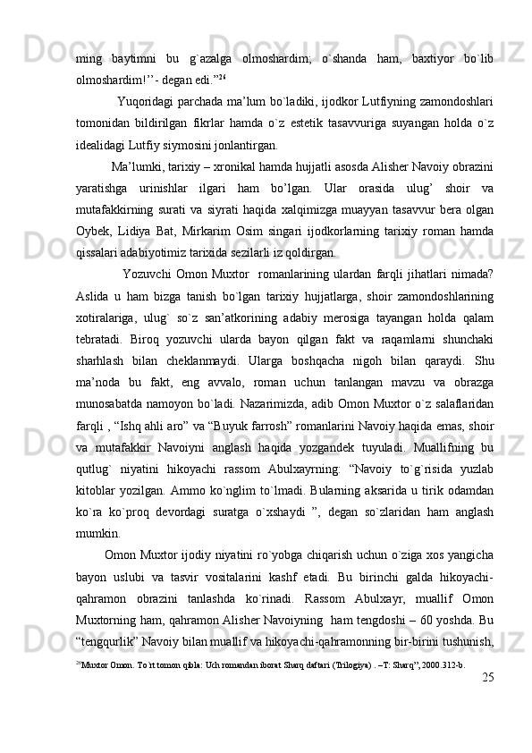 ming   baytimni   bu   g`azalga   olmoshardim;   o`shanda   ham,   baxtiyor   bo`lib
olmoshardim!’’- degan edi.” 26
                   Yuqoridagi parchada ma’lum bo`ladiki, ijodkor Lutfiyning zamondoshlari
tomonidan   bildirilgan   fikrlar   hamda   o`z   estetik   tasavvuriga   suyangan   holda   o`z
idealidagi Lutfiy siymosini jonlantirgan.
          Ma’lumki, tarixiy – xronikal hamda hujjatli asosda Alisher Navoiy obrazini
yaratishga   urinishlar   ilgari   ham   bo’lgan.   Ular   orasida   ulug’   shoir   va
mutafakkirning   surati   va   siyrati   haqida   xalqimizga   muayyan   tasavvur   bera   olgan
Oybek,   Lidiya   Bat,   Mirkarim   Osim   singari   ijodkorlarning   tarixiy   roman   hamda
qissalari adabiyotimiz tarixida sezilarli iz qoldirgan.
                    Yozuvchi   Omon   Muxtor     romanlarining   ulardan   farqli   jihatlari   nimada?
Aslida   u   ham   bizga   tanish   bo`lgan   tarixiy   hujjatlarga,   shoir   zamondoshlarining
xotiralariga,   ulug`   so`z   san’atkorining   adabiy   merosiga   tayangan   holda   qalam
tebratadi.   Biroq   yozuvchi   ularda   bayon   qilgan   fakt   va   raqamlarni   shunchaki
sharhlash   bilan   cheklanmaydi.   Ularga   boshqacha   nigoh   bilan   qaraydi.   Shu
ma’noda   bu   fakt,   eng   avvalo,   roman   uchun   tanlangan   mavzu   va   obrazga
munosabatda  namoyon bo`ladi. Nazarimizda,  adib Omon Muxtor  o`z salaflaridan
farqli , “Ishq ahli aro” va “Buyuk farrosh” romanlarini Navoiy haqida emas, shoir
va   mutafakkir   Navoiyni   anglash   haqida   yozgandek   tuyuladi.   Muallifning   bu
qutlug`   niyatini   hikoyachi   rassom   Abulxayrning:   “Navoiy   to`g`risida   yuzlab
kitoblar   yozilgan.   Ammo   ko`nglim   to`lmadi.   Bularning   aksarida   u   tirik   odamdan
ko`ra   ko`proq   devordagi   suratga   o`xshaydi   ”,   degan   so`zlaridan   ham   anglash
mumkin.
             Omon Muxtor ijodiy niyatini ro`yobga chiqarish uchun o`ziga xos yangicha
bayon   uslubi   va   tasvir   vositalarini   kashf   etadi.   Bu   birinchi   galda   hikoyachi-
qahramon   obrazini   tanlashda   ko`rinadi.   Rassom   Abulxayr,   muallif   Omon
Muxtorning ham, qahramon Alisher Navoiyning   ham tengdoshi – 60 yoshda. Bu
“tengqurlik” Navoiy bilan muallif va hikoyachi-qahramonning bir-birini tushunish,
26
Muxtor Omon. To`rt tomon qibla: Uch romandan iborat Sharq daftari (Trilogiya) . –T: Sharq”, 2000.312-b.
25 