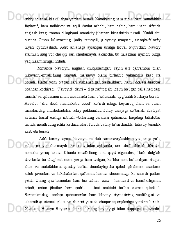 ruhiy holatini, his qilishga yordam beradi. Navoiyning ham shoir, ham mutafakkir
faylasuf,   ham   tadbirkor   va   aqlli   davlat   arbobi,   ham   oshiq,   ham   inson   sifatida
anglash   istagi   roman   dilogiyani   mantiqiy   jihatdan   birlashtirib   turadi.   Xuddi   shu
o`rinda   Omon   Muxtorning   ijodiy   tamoyili,   g`oyaviy   maqsadi,   axloqiy-falsafiy
niyati   oydinlashadi.   Adib   an’anaga   aylangan   usulga   ko`ra,   o`quvchini   Navoiy
atalmish ulug`vor cho`qqi sari chorlamaydi, aksincha, bu muazzam siymoni bizga
yaqinlashtirishga intiladi.      
          Romanda   Navoiyni   anglash   chuqurlashgani   sayin   o`z   qahramoni   bilan
hikoyachi-muallifning   ruhiyati,   ma’naviy   olami   birlashib   yakranglik   kasb   eta
boradi.   Hatto   yosh   o`tgan   sari   yuzlanadigan   xastaliklarni   ham   ikkalasi   barobar
boshdan kechiradi. “Favoyid” davri – elga naf tegishi lozim bo`lgan palla haqidagi
muallif va qahramon munosabatlarida ham o`xshashlik, uyg`unlik kuchaya boradi.
Avvalo,   “elni   shod,   mamlakatni   obod”   ko`rish   istagi,   keyinroq   olam   va   odam
masalasidagi   mushohadalar,   ruhiy   poklanishni   ilohiy   darajaga   ko`tarish,   abadiyat
sirlarini   kashf   etishga   intilish   –bularning   barchasi   qahramon   haqidagi   tafsilotlar
hamda muallifning ichki kechinmalari fonida badiiy ta’sirchanlik, falsafiy teranlik
kasb eta boradi.
                  Adib   tarixiy   siymo   Navoiyni   zo`rlab   zamonaviylashtirmaydi,   unga   yo`q
sifatlarini   yopishtirmaydi.   Bir   so`z   bilan   aytganda,   uni   ideallashtirish   fikridan
hamisha   yiroq   turadi.   Chunki   muallifning   o`zi   qayd   etganidek,   “turli   dolg`ali
davrlarda   bu   ulug`   zot   nomi   yerga   ham   urilgan,   ko`kka   ham   ko`tarilgan.   Bugun
shoir   va   mutafakkirni   qanday   bo`lsa   shundayligicha   qabul   qilishimiz,   asarlarni
kitob   javonlari   va   tokchalardan   qalbimiz   hamda   shuurimizga   ko`chirish   pallasi
yetdi.   Uning   ojiz   tomonlari   ham   biz   uchun     aziz   –   hamdard   va   hamfikrligimiz
ortadi,   ustun   jihatlari   ham   qadrli   –   ibrat   maktabi   bo`lib   xizmat   qiladi   ”.
Romanlaridagi   boshqa   qahramonlar   ham   Navoiy   siymosining   yaxlitligini   va
takomiliga   xizmat   qiladi   va   shoirni   yanada   chuqurroq   anglashga   yordam   beradi.
Xususan,   Husayn   Boyqaro   obrazi   o`zining   hayotiyigi   bilan   diqqatga   sazovordir.
26 