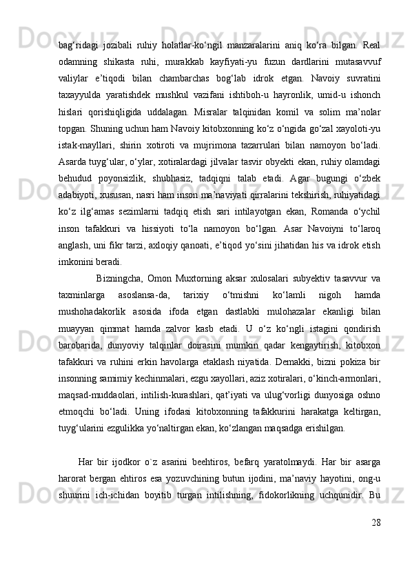 bag‘ridagi   jozibali   ruhiy   holatlar-ko‘ngil   manzaralarini   aniq   ko‘ra   bilgan.   Real
odamning   shikasta   ruhi,   murakkab   kayfiyati-yu   fuzun   dardlarini   mutasavvuf
valiylar   e’tiqodi   bilan   chambarchas   bog‘lab   idrok   etgan.   Navoiy   suvratini
taxayyulda   yaratishdek   mushkul   vazifani   ishtiboh-u   hayronlik,   umid-u   ishonch
hislari   qorishiqligida   uddalagan.   Misralar   talqinidan   komil   va   solim   ma’nolar
topgan. Shuning uchun ham Navoiy kitobxonning ko‘z o‘ngida go‘zal xayoloti-yu
istak-mayllari,   shirin   xotiroti   va   mujrimona   tazarrulari   bilan   namoyon   bo‘ladi.
Asarda tuyg‘ular, o‘ylar, xotiralardagi jilvalar tasvir obyekti ekan, ruhiy olamdagi
behudud   poyonsizlik,   shubhasiz,   tadqiqni   talab   etadi.   Agar   bugungi   o‘zbek
adabiyoti, xususan, nasri ham inson ma’naviyati qirralarini tekshirish, ruhiyatidagi
ko‘z   ilg‘amas   sezimlarni   tadqiq   etish   sari   intilayotgan   ekan,   Romanda   o‘ychil
inson   tafakkuri   va   hissiyoti   to‘la   namoyon   bo‘lgan.   Asar   Navoiyni   to‘laroq
anglash, uni fikr tarzi, axloqiy qanoati, e’tiqod yo‘sini jihatidan his va idrok etish
imkonini beradi.  
                  Bizningcha,   Omon   Muxtorning   aksar   xulosalari   subyektiv   tasavvur   va
taxminlarga   asoslansa-da,   tarixiy   o‘tmishni   ko‘lamli   nigoh   hamda
mushohadakorlik   asosida   ifoda   etgan   dastlabki   mulohazalar   ekanligi   bilan
muayyan   qimmat   hamda   zalvor   kasb   etadi.   U   o‘z   ko‘ngli   istagini   qondirish
barobarida,   dunyoviy   talqinlar   doirasini   mumkin   qadar   kengaytirish,   kitobxon
tafakkuri   va   ruhini   erkin   havolarga   etaklash   niyatida.   Demakki,   bizni   pokiza   bir
insonning samimiy kechinmalari, ezgu xayollari, aziz xotiralari, o‘kinch-armonlari,
maqsad-muddaolari,   intilish-kurashlari,   qat’iyati   va   ulug‘vorligi   dunyosiga   oshno
etmoqchi   bo‘ladi.   Uning   ifodasi   kitobxonning   tafakkurini   harakatga   keltirgan,
tuyg‘ularini ezgulikka yo‘naltirgan ekan, ko‘zlangan maqsadga erishilgan.
                   
Har   bir   ijodkor   o`z   asarini   beehtiros,   befarq   yaratolmaydi.   Har   bir   asarga
harorat   bergan   ehtiros   esa   yozuvchining   butun   ijodini,   ma’naviy   hayotini,   ong-u
shuurini   ich-ichidan   boyitib   turgan   intilishning,   fidokorlikning   uchqunidir.   Bu
28 
