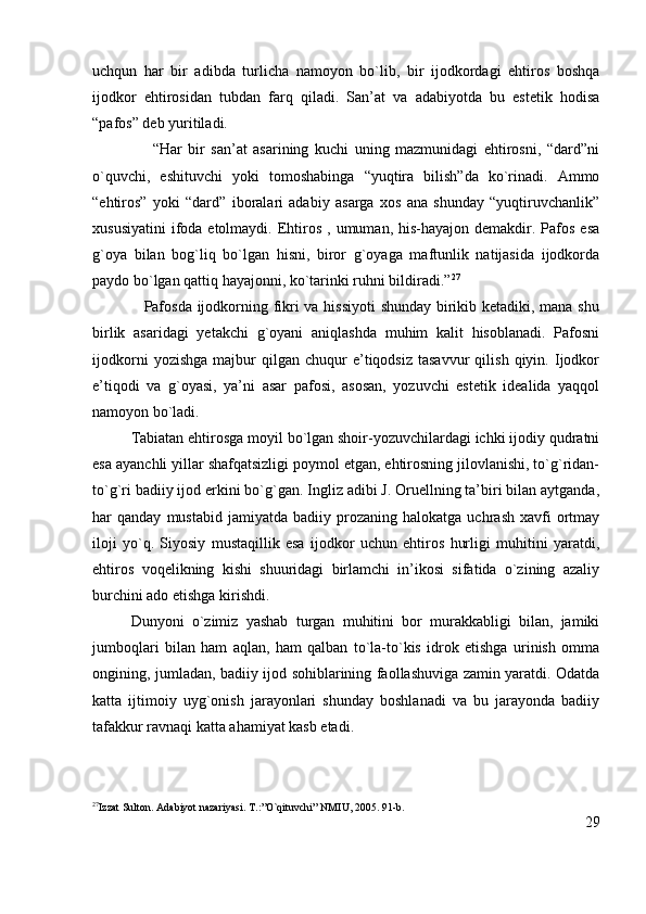 uchqun   har   bir   adibda   turlicha   namoyon   bo`lib,   bir   ijodkordagi   ehtiros   boshqa
ijodkor   ehtirosidan   tubdan   farq   qiladi.   San’at   va   adabiyotda   bu   estetik   hodisa
“pafos” deb yuritiladi.
                    “Har   bir   san’at   asarining   kuchi   uning   mazmunidagi   ehtirosni,   “dard”ni
o`quvchi,   eshituvchi   yoki   tomoshabinga   “yuqtira   bilish”da   ko`rinadi.   Ammo
“ehtiros”   yoki   “dard”   iboralari   adabiy   asarga   xos   ana   shunday   “yuqtiruvchanlik”
xususiyatini  ifoda etolmaydi.  Ehtiros  , umuman,  his-hayajon demakdir.  Pafos  esa
g`oya   bilan   bog`liq   bo`lgan   hisni,   biror   g`oyaga   maftunlik   natijasida   ijodkorda
paydo bo`lgan qattiq hayajonni, ko`tarinki ruhni bildiradi.” 27
                   Pafosda ijodkorning fikri va hissiyoti  shunday birikib ketadiki, mana shu
birlik   asaridagi   yetakchi   g`oyani   aniqlashda   muhim   kalit   hisoblanadi.   Pafosni
ijodkorni   yozishga   majbur   qilgan  chuqur   e’tiqodsiz   tasavvur   qilish   qiyin.  Ijodkor
e’tiqodi   va   g`oyasi,   ya’ni   asar   pafosi,   asosan,   yozuvchi   estetik   idealida   yaqqol
namoyon bo`ladi.    
Tabiatan ehtirosga moyil bo`lgan shoir-yozuvchilardagi ichki ijodiy qudratni
esa ayanchli yillar shafqatsizligi poymol etgan, ehtirosning jilovlanishi, to`g`ridan-
to`g`ri badiiy ijod erkini bo`g`gan. Ingliz adibi J. Oruellning ta’biri bilan aytganda,
har   qanday   mustabid   jamiyatda  badiiy   prozaning  halokatga   uchrash   xavfi   ortmay
iloji   yo`q.   Siyosiy   mustaqillik   esa   ijodkor   uchun   ehtiros   hurligi   muhitini   yaratdi,
ehtiros   voqelikning   kishi   shuuridagi   birlamchi   in’ikosi   sifatida   o`zining   azaliy
burchini ado etishga kirishdi.
Dunyoni   o`zimiz   yashab   turgan   muhitini   bor   murakkabligi   bilan,   jamiki
jumboqlari   bilan   ham   aqlan,   ham   qalban   to`la-to`kis   idrok   etishga   urinish   omma
ongining, jumladan, badiiy ijod sohiblarining faollashuviga zamin yaratdi. Odatda
katta   ijtimoiy   uyg`onish   jarayonlari   shunday   boshlanadi   va   bu   jarayonda   badiiy
tafakkur ravnaqi katta ahamiyat kasb etadi.
27
Izzat Sulton. Adabiyot nazariyasi. T.:”O`qituvchi” NMIU, 2005.  91-b.
29 