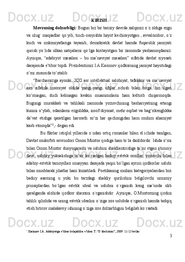 KIRISH
      Mavzuning dolzarbligi:  Bugun   biz bir   tarixiy davrda xalqimiz o`z oldiga ezgu
va ulug` maqsadlar qo`yib, tinch-osoyishta hayot kechirayotgan , avvalombor, o`z
kuch   va   imkoniyatlariga   tayanib,   demokratik   davlat   hamda   fuqarolik   jamiyati
qurish   yo`lida   ulkan   natijalarni   qo`lga   kiritayotgan   bir   zamonda   yashamoqdamiz.
Ayniqsa,   “adabiyot   masalasi   –   bu   ma’naviyat   masalasi”   sifatida   davlat   siyosati
darajasida e’tibor topdi. Prezidentimiz I.A.Karimov ijodkorning jamiyat hayotidagi
o‘rni xususida to‘xtalib:
        “Barchamizga   ayonki,   XXI   asr   intellektual   salohiyat,   tafakkur   va   ma’naviyat
asri   sifatida   insoniyat   oldida   yangi-yangi   ufqlar   ochish   bilan   birga,   biz   ilgari
ko‘rmagan,   duch   kelmagan   keskin   muammolarni   ham   keltirib   chiqarmoqda.
Bugungi   murakkab   va   tahlikali   zamonda   yozuvchining   bashariyatning   ertangi
kunini o‘ylab, odamlarni ezgulikka, insof-diyonat, mehr-oqibat va bag‘rikenglikka
da’vat   etishga   qaratilgan   haroratli   so‘zi   har   qachongidan   ham   muhim   ahamiyat
kasb etmoqda” 1
,- degan edi.
                 Bu  fikrlar  istiqlol  yillarida  o`ndan ortiq romanlar  bilan  el  ichida  tanilgan,
Davlat mukofoti sovrindori Omon Muxtor ijodiga ham to`la daxldordir. Ishda o‘rni
bilan Omon Muxtor dunyoqarashi va uslubini shakllantirishga ta’sir etgan ijtimoiy
davr,   uslubiy   yuksalishiga   ta’sir   ko`rsatgan   badiiy-estetik   omillar,   yozuvchi   bilan
adabiy-estetik tamoyillari muayyan darajada yaqin bo‘lgan ayrim ijodkorlar uslubi
bilan mushtarak jihatlar ham kuzatiladi. Poetikaning muhim kategoriyalaridan biri
badiiy   asarning   u   yoki   bu   tarzdagi   shakliy   qurilishini   belgilovchi   umumiy
prinsiplardan   bo`lgan   estetik   ideal   va   uslubni   o`rganish   keng   ma’noda   olib
qaralganda   alohida   ijodkor   shaxsini   o`rganishdir.   Ayniqsa,   O.Muxtorning   ijodini
tahlili qilishda va uning estetik idealini o`ziga xos uslubda o`rganish hamda tadqiq
etish bitiruv malakaviy ishining o`ziga xos dolzarbligini belgilab ko`rsatadi.
1
 Karimov I.A. Adabiyotga e’tibor-kelajakkka e’tibor.T.:”O`zbekiston”, 2009. 11-12-betlar
3 