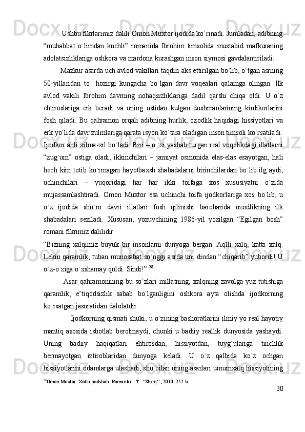           Ushbu fikrlarimiz dalili Omon Muxtor ijodida ko`rinadi. Jumladan, adibning
“muhabbat   o`limdan   kuchli”   romanida   Ibrohim   timsolida   mustabid   mafkuraning
adolatsizliklariga oshkora va mardona kurashgan inson siymosi gavdalantiriladi.
         Mazkur asarda uch avlod vakillari taqdiri aks ettirilgan bo`lib, o`tgan asrning
50-yillaridan   to     hozirgi   kungacha   bo`lgan   davr   voqealari   qalamga   olingan.   Ilk
avlod   vakili   Ibrohim   davrning   nohaqsizliklariga   dadil   qarshi   chiqa   oldi.   U   o`z
ehtiroslariga   erk   beradi   va   uning   ustidan   kulgan   dushmanlarining   kirdikorlarini
fosh   qiladi.   Bu   qahramon   orqali   adibning   hurlik,   ozodlik   haqidagi   hissiyotlari   va
erk yo`lida davr zulmlariga qarata isyon ko`tara oladigan inson timsoli ko`rsatiladi.
Ijodkor ahli xilma-xil bo`ladi. Biri – o `zi yashab turgan real voqelikdagi illatlarni
“zug`um”   ostiga   oladi,   ikkinchilari   –   jamiyat   osmonida   elas-elas   esayotgan,   hali
hech  kim   totib ko`rmagan  hayotbaxsh  shabadalarni  birinchilardan bo`lib ilg`aydi,
uchinchilari   –   yuqoridagi   har   har   ikki   toifaga   xos   xususiyatni   o`zida
mujassamlashtiradi.   Omon   Muxtor   esa   uchinchi   toifa   ijodkorlariga   xos   bo`lib,   u
o`z   ijodida   sho`ro   davri   illatlari   fosh   qilinishi   barobarida   ozodlikning   ilk
shabadalari   seziladi.   Xususan,   yozuvchining   1986-yil   yozilgan   “Egilgan   bosh”
romani fikrimiz dalilidir:
“Bizning   xalqimiz   buyuk   bir   insonlarni   dunyoga   bergan.   Aqlli   xalq,   katta   xalq.
Lekin qaramlik, tuban munosabat so`nggi asrda uni dindan “chiqarib” yubordi! U
o`z-o`ziga o`xshamay qoldi. Sindi!”  28
               Asar  qahramonining bu so`zlari  millatning, xalqning zavolga  yuz tutishiga
qaramlik,   e’tiqodsizlik   sabab   bo`lganligini   oshkora   ayta   olishda   ijodkorning
ko`rsatgan jasoratidan dalolatdir.
              Ijodkorning qismati shuki, u o`zining bashoratlarini ilmiy yo real hayotiy
mantiq   asosida   isbotlab   berolmaydi,   chunki   u   badiiy   reallik   dunyosida   yashaydi.
Uning   badiiy   haqiqatlari   ehtirosdan,   hissiyotdan,   tuyg`ulariga   tinchlik
bermayotgan   iztiroblaridan   dunyoga   keladi.   U   o`z   qalbida   ko`z   ochgan
hissiyotlarini odamlarga ulashadi, shu bilan uning asarlari umumxalq hissiyotining
28
Omon Muxtor. Xotin podshoh: Romanlar.   T.: “Sharq” , 2010. 252-b.
30 