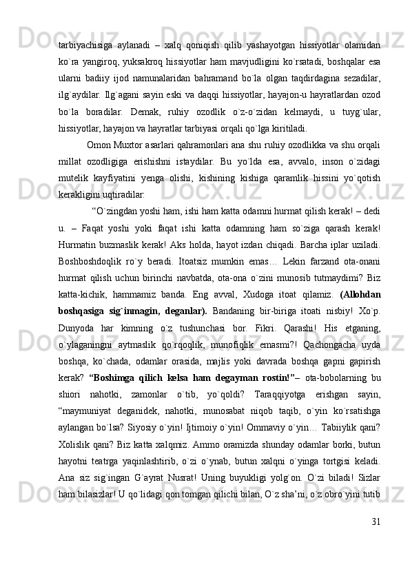 tarbiyachisiga   aylanadi   –   xalq   qoniqish   qilib   yashayotgan   hissiyotlar   olamidan
ko`ra   yangiroq,   yuksakroq   hissiyotlar   ham   mavjudligini   ko`rsatadi,   boshqalar   esa
ularni   badiiy   ijod   namunalaridan   bahramand   bo`la   olgan   taqdirdagina   sezadilar,
ilg`aydilar. Ilg`agani sayin eski  va daqqi  hissiyotlar, hayajon-u hayratlardan ozod
bo`la   boradilar.   Demak,   ruhiy   ozodlik   o`z-o`zidan   kelmaydi,   u   tuyg`ular,
hissiyotlar, hayajon va hayratlar tarbiyasi orqali qo`lga kiritiladi.
                 Omon Muxtor asarlari qahramonlari ana shu ruhiy ozodlikka va shu orqali
millat   ozodligiga   erishishni   istaydilar.   Bu   yo`lda   esa,   avvalo,   inson   o`zidagi
mutelik   kayfiyatini   yenga   olishi,   kishining   kishiga   qaramlik   hissini   yo`qotish
kerakligini uqtiradilar:
             “O`zingdan yoshi ham, ishi ham katta odamni hurmat qilish kerak! – dedi
u.   –   Faqat   yoshi   yoki   faqat   ishi   katta   odamning   ham   so`ziga   qarash   kerak!
Hurmatin   buzmaslik   kerak!   Aks   holda,   hayot   izdan   chiqadi.   Barcha   iplar   uziladi.
Boshboshdoqlik   ro`y   beradi.   Itoatsiz   mumkin   emas…   Lekin   farzand   ota-onani
hurmat   qilish   uchun   birinchi   navbatda,   ota-ona   o`zini   munosib   tutmaydimi?   Biz
katta-kichik,   hammamiz   banda.   Eng   avval,   Xudoga   itoat   qilamiz.   (Allohdan
boshqasiga   sig`inmagin,   deganlar).   Bandaning   bir-biriga   itoati   nisbiy!   Xo`p.
Dunyoda   har   kimning   o`z   tushunchasi   bor.   Fikri.   Qarashi!   His   etganing,
o`ylaganingni   aytmaslik   qo`rqoqlik,   munofiqlik   emasmi?!   Qachongacha   uyda
boshqa,   ko`chada,   odamlar   orasida,   majlis   yoki   davrada   boshqa   gapni   gapirish
kerak?   “Boshimga   qilich   kelsa   ham   degayman   rostin!”–   ota-bobolarning   bu
shiori   nahotki,   zamonlar   o`tib,   yo`qoldi?   Taraqqiyotga   erishgan   sayin,
“maymuniyat   deganidek,   nahotki,   munosabat   niqob   taqib,   o`yin   ko`rsatishga
aylangan bo`lsa? Siyosiy o`yin! Ijtimoiy o`yin! Ommaviy o`yin… Tabiiylik qani?
Xolislik qani? Biz katta xalqmiz. Ammo oramizda shunday  odamlar  borki, butun
hayotni   teatrga   yaqinlashtirib,   o`zi   o`ynab,   butun   xalqni   o`yinga   tortgisi   keladi.
Ana   siz   sig`ingan   G`ayrat   Nusrat!   Uning   buyukligi   yolg`on.   O`zi   biladi!   Sizlar
ham bilasizlar! U qo`lidagi qon tomgan qilichi bilan, O`z sha’ni, o`z obro`yini tutib
31 