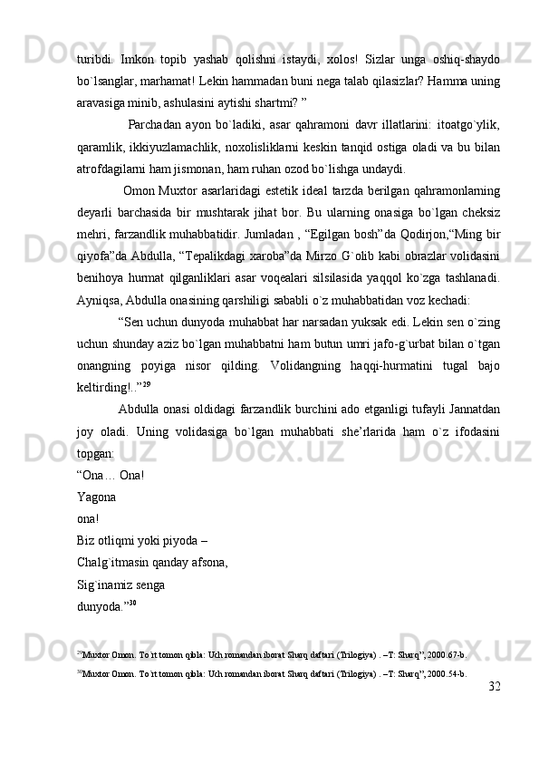 turibdi.   Imkon   topib   yashab   qolishni   istaydi,   xolos!   Sizlar   unga   oshiq-shaydo
bo`lsanglar, marhamat! Lekin hammadan buni nega talab qilasizlar? Hamma uning
aravasiga minib, ashulasini aytishi shartmi? ” 
                    Parchadan   ayon   bo`ladiki,   asar   qahramoni   davr   illatlarini:   itoatgo`ylik,
qaramlik, ikkiyuzlamachlik, noxolisliklarni  keskin tanqid ostiga oladi  va bu bilan
atrofdagilarni ham jismonan, ham ruhan ozod bo`lishga undaydi.
                    Omon  Muxtor   asarlaridagi   estetik   ideal   tarzda   berilgan   qahramonlarning
deyarli   barchasida   bir   mushtarak   jihat   bor.   Bu   ularning   onasiga   bo`lgan   cheksiz
mehri, farzandlik muhabbatidir. Jumladan , “Egilgan bosh”da Qodirjon,“Ming bir
qiyofa”da Abdulla, “Tepalikdagi xaroba”da Mirzo G`olib kabi obrazlar volidasini
benihoya   hurmat   qilganliklari   asar   voqealari   silsilasida   yaqqol   ko`zga   tashlanadi.
Ayniqsa, Abdulla onasining qarshiligi sababli o`z muhabbatidan voz kechadi:  
            “Sen uchun dunyoda muhabbat har narsadan yuksak edi. Lekin sen o`zing
uchun shunday aziz bo`lgan muhabbatni ham butun umri jafo-g`urbat bilan o`tgan
onangning   poyiga   nisor   qilding.   Volidangning   haqqi-hurmatini   tugal   bajo
keltirding!..” 29
                   Abdulla onasi oldidagi farzandlik burchini ado etganligi tufayli Jannatdan
joy   oladi.   Uning   volidasiga   bo`lgan   muhabbati   she’rlarida   ham   o`z   ifodasini
topgan:
“Ona… Ona!                                                                                                                
Yagona                                                                                                                   
ona!                                                                                                                         
Biz otliqmi yoki piyoda –                                                                                    
Chalg`itmasin qanday afsona,                                                                                     
Sig`inamiz senga                                                                                        
dunyoda.” 30
29
Muxtor Omon. To`rt tomon qibla: Uch romandan iborat Sharq daftari (Trilogiya) . –T: Sharq”, 2000.67-b.
30
Muxtor Omon. To`rt tomon qibla: Uch romandan iborat Sharq daftari (Trilogiya) . –T: Sharq”, 2000.54-b.
32 