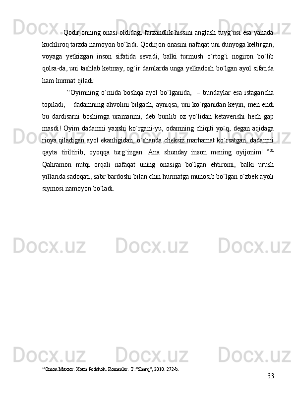                Qodirjonning onasi oldidagi farzandlik hissini anglash tuyg`usi esa yanada
kuchliroq tarzda namoyon bo`ladi. Qodirjon onasini nafaqat uni dunyoga keltirgan,
voyaga   yetkizgan   inson   sifatida   sevadi,   balki   turmush   o`rtog`i   nogiron   bo`lib
qolsa-da, uni tashlab ketmay, og`ir damlarda unga yelkadosh bo`lgan ayol sifatida
ham hurmat qiladi:  
                    “Oyimning   o`rnida   boshqa   ayol   bo`lganida,     –   bundaylar   esa   istagancha
topiladi, – dadamning ahvolini bilgach, ayniqsa, uni ko`rganidan keyin, men endi
bu   dardisarni   boshimga   uramanmi,   deb   burilib   oz   yo`lidan   ketaverishi   hech   gap
masdi!   Oyim   dadamni   yaxshi   ko`rgani-yu,   odamning  chiqiti   yo`q,   degan   aqidaga
rioya qiladigan ayol ekanligidan, o`shanda cheksiz marhamat ko`rsatgan, dadamni
qayta   tiriltirib,   oyoqqa   turg`izgan.   Ana   shunday   inson   mening   oyijonim!..” 31
Qahramon   nutqi   orqali   nafaqat   uning   onasiga   bo`lgan   ehtiromi,   balki   urush
yillarida sadoqati, sabr-bardoshi bilan chin hurmatga munosib bo`lgan o`zbek ayoli
siymosi namoyon bo`ladi.
31
Omon Muxtor. Xotin Podshoh. Romanlar.  T.:”Sharq”, 2010. 272-b.
33 