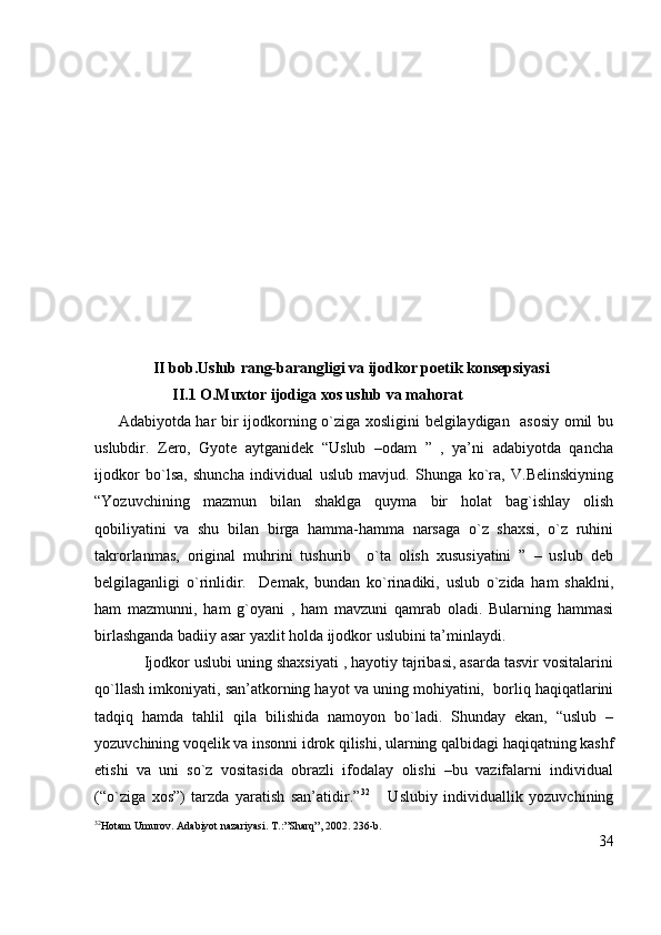                II bob.Uslub rang-barangligi va ijodkor poetik konsepsiyasi
                     II .1 O.Muxtor ijodiga xos uslub va mahorat
Adabiyotda har bir ijodkorning o`ziga xosligini  belgilaydigan   asosiy omil bu
uslubdir.   Zero,   Gyote   aytganidek   “Uslub   –odam   ”   ,   ya’ni   adabiyotda   qancha
ijodkor   bo`lsa,   shuncha   individual   uslub   mavjud.   Shunga   ko`ra,   V.Belinskiyning
“Yozuvchining   mazmun   bilan   shaklga   quyma   bir   holat   bag`ishlay   olish
qobiliyatini   va   shu   bilan   birga   hamma-hamma   narsaga   o`z   shaxsi,   o`z   ruhini
takrorlanmas,   original   muhrini   tushurib     o`ta   olish   xususiyatini   ”   –   uslub   deb
belgilaganligi   o`rinlidir.     Demak,   bundan   ko`rinadiki,   uslub   o`zida   ham   shaklni,
ham   mazmunni,   ham   g`oyani   ,   ham   mavzuni   qamrab   oladi.   Bularning   hammasi
birlashganda badiiy asar yaxlit holda ijodkor uslubini ta’minlaydi.
      Ijodkor uslubi uning shaxsiyati , hayotiy tajribasi, asarda tasvir vositalarini
qo`llash imkoniyati, san’atkorning hayot va uning mohiyatini,  borliq haqiqatlarini
tadqiq   hamda   tahlil   qila   bilishida   namoyon   bo`ladi.   Shunday   ekan,   “uslub   –
yozuvchining voqelik va insonni idrok qilishi, ularning qalbidagi haqiqatning kashf
etishi   va   uni   so`z   vositasida   obrazli   ifodalay   olishi   –bu   vazifalarni   individual
(“o`ziga   xos”)   tarzda   yaratish   san’atidir.” 32
      Uslubiy   individuallik   yozuvchining
32
Hotam Umurov. Adabiyot nazariyasi. T.:”Sharq”, 2002. 236-b.
34 