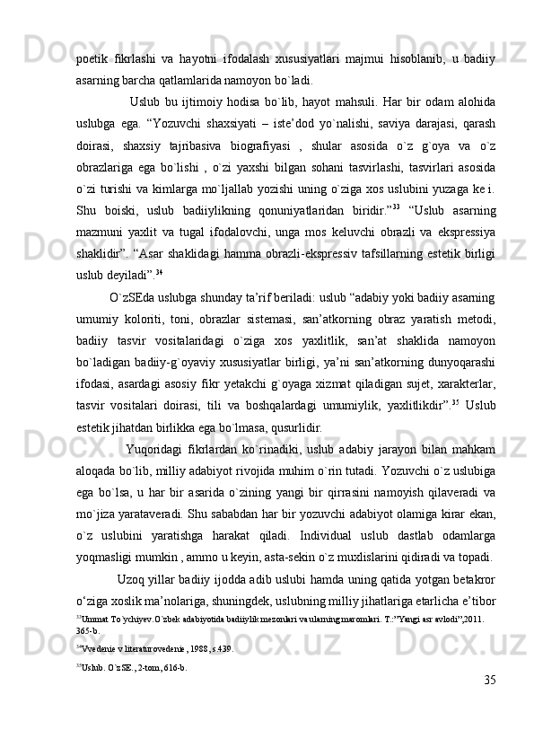 poetik   fikrlashi   va   hayotni   ifodalash   xususiyatlari   majmui   hisoblanib,   u   badiiy
asarning barcha qatlamlarida namoyon bo`ladi.
                      Uslub   bu   ijtimoiy   hodisa   bo`lib,   hayot   mahsuli.   Har   bir   odam   alohida
uslubga   ega.   “Yozuvchi   shaxsiyati   –   iste’dod   yo`nalishi,   saviya   darajasi,   qarash
doirasi,   shaxsiy   tajribasiva   biografiyasi   ,   shular   asosida   o`z   g`oya   va   o`z
obrazlariga   ega   bo`lishi   ,   o`zi   yaxshi   bilgan   sohani   tasvirlashi,   tasvirlari   asosida
o`zi turishi  va kimlarga mo`ljallab yozishi  uning o`ziga xos uslubini yuzaga ke i.
Shu   boiski,   uslub   badiiylikning   qonuniyatlaridan   biridir.” 33
  “Uslub   asarning
mazmuni   yaxlit   va   tugal   ifodalovchi,   unga   mos   keluvchi   obrazli   va   ekspressiya
shaklidir”.   “Asar   shaklidagi   hamma   obrazli-ekspressiv   tafsillarning   estetik   birligi
uslub deyiladi”. 34
          O`zSEda uslubga shunday ta’rif beriladi: uslub “adabiy yoki badiiy asarning
umumiy   koloriti,   toni,   obrazlar   sistemasi,   san’atkorning   obraz   yaratish   metodi,
badiiy   tasvir   vositalaridagi   o`ziga   xos   yaxlitlik,   san’at   shaklida   namoyon
bo`ladigan   badiiy-g`oyaviy   xususiyatlar   birligi,   ya’ni   san’atkorning   dunyoqarashi
ifodasi,   asardagi   asosiy   fikr   yetakchi   g`oyaga   xizmat   qiladigan   sujet,   xarakterlar,
tasvir   vositalari   doirasi,   tili   va   boshqalardagi   umumiylik,   yaxlitlikdir”. 35
  Uslub
estetik jihatdan birlikka ega bo`lmasa, qusurlidir. 
                  Yuqoridagi   fikrlardan   ko`rinadiki,   uslub   adabiy   jarayon   bilan   mahkam
aloqada bo`lib, milliy adabiyot rivojida muhim o`rin tutadi. Yozuvchi o`z uslubiga
ega   bo`lsa,   u   har   bir   asarida   o`zining   yangi   bir   qirrasini   namoyish   qilaveradi   va
mo`jiza yarataveradi. Shu sababdan har bir yozuvchi adabiyot olamiga kirar ekan,
o`z   uslubini   yaratishga   harakat   qiladi.   Individual   uslub   dastlab   odamlarga
yoqmasligi mumkin , ammo u keyin, asta-sekin o`z muxlislarini qidiradi va topadi.
                   Uzoq yillar badiiy ijodda adib uslubi hamda uning qatida yotgan betakror
o‘ziga xoslik ma’nolariga, shuningdek, uslubning milliy jihatlariga etarlicha e’tibor
33
Ummat To`ychiyev.O`zbek adabiyotida badiiylik mezonlari va ularning maromlari. T.:”Yangi asr avlodi”,2011. 
365-b.
34
Vvedenie v literaturovedenie, 1988, s.439.
35
Uslub. O`zSE., 2-tom, 616-b.
35 