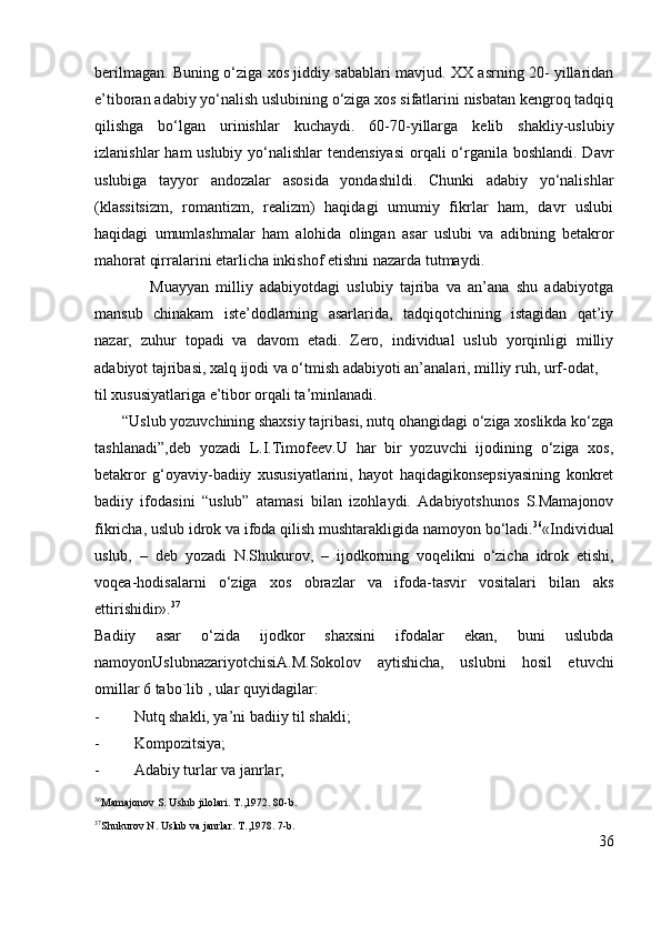 berilmagan. Buning o‘ziga xos jiddiy sabablari mavjud. XX asrning 20- yillaridan
e’tiboran adabiy yo‘nalish uslubining o‘ziga xos sifatlarini nisbatan kengroq tadqiq
qilishga   bo‘lgan   urinishlar   kuchaydi.   60-70-yillarga   kelib   shakliy-uslubiy
izlanishlar  ham uslubiy yo‘nalishlar tendensiyasi  orqali o‘rganila boshlandi. Davr
uslubiga   tayyor   andozalar   asosida   yondashildi.   Chunki   adabiy   yo‘nalishlar
(klassitsizm,   romantizm,   realizm)   haqidagi   umumiy   fikrlar   ham,   davr   uslubi
haqidagi   umumlashmalar   ham   alohida   olingan   asar   uslubi   va   adibning   betakror
mahorat qirralarini etarlicha inkishof etishni nazarda tutmaydi.
                Muayyan   milliy   adabiyotdagi   uslubiy   tajriba   va   an’ana   shu   adabiyotga
mansub   chinakam   iste’dodlarning   asarlarida,   tadqiqotchining   istagidan   qat’iy
nazar,   zuhur   topadi   va   davom   etadi.   Zero,   individual   uslub   yorqinligi   milliy
adabiyot tajribasi, xalq ijodi va o‘tmish adabiyoti an’analari, milliy ruh, urf-odat,
til xususiyatlariga e’tibor orqali ta’minlanadi.
       “Uslub yozuvchining shaxsiy tajribasi, nutq ohangidagi o‘ziga xoslikda ko‘zga
tashlanadi”, deb   yozadi   L.I.Timofeev.U   har   bir   yozuvchi   ijodining   o‘ziga   xos,
betakror   g‘oyaviy-badiiy   xususiyatlarini,   hayot   haqidagikonsepsiyasining   konkret
badiiy   ifodasini   “uslub”   atamasi   bilan   izohlaydi.   Adabiyotshunos   S.Mamajonov
fikricha, uslub idrok va ifoda qilish mushtarakligida namoyon bo‘ladi. 36
« Individual
uslub,   –   deb   yozadi   N.Shukurov,   –   ijodkorning   voqelikni   o‘zicha   idrok   etishi,
voqea-hodisalarni   o‘ziga   xos   obrazlar   va   ifoda-tasvir   vositalari   bilan   aks
ettirishidir». 37
Badiiy   asar   o‘zida   ijodkor   shaxsini   ifodalar   ekan,   buni   uslubda
namoyonUslubnazariyotchisiA.M.Sokolov   aytishicha,   uslubni   hosil   etuvchi
omillar 6 tabo`lib , ular quyidagilar:
- Nutq shakli, ya’ni badiiy til shakli;
- Kompozitsiya;
- Adabiy turlar va janrlar;
36
Mamajonov S. Uslub jilolari. T.,1972. 80-b.
37
Shukurov N. Uslub va janrlar. T.,1978. 7-b.
36 