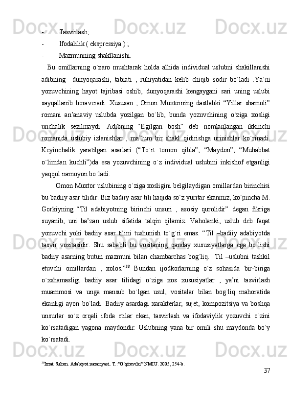 - Tasvirlash; 
- Ifodalilik ( ekspressiya ) ; 
- Mazmunning shakllanishi.
    Bu   omillarning   o`zaro   mushtarak   holda   alhida   individual   uslubni   shakillanishi
adibning     dunyoqarashi,   tabiati   ,   ruhiyatidan   kelib   chiqib   sodir   bo`ladi   .Ya’ni
yozuvchining   hayot   tajribasi   oshib,   dunyoqarashi   kengaygani   sari   uning   uslubi
sayqallanib   boraveradi.   Xususan   ,   Omon   Muxtorning   dastlabki   “Yillar   shamoli”
romani   an’anaviy   uslubda   yozilgan   bo`lib,   bunda   yozuvchining   o`ziga   xosligi
unchalik   sezilmaydi.   Adibning   “Egilgan   bosh”   deb   nomlanlangan   ikkinchi
romanida   uslubiy   izlanishlar   ,   ma’lum   bir   shakl   qidirishga   urinishlar   ko`rinadi.
Keyinchalik   yaratilgan   asarlari   (“To`rt   tomon   qibla”,   “Maydon”,   “Muhabbat
o`limdan   kuchli”)da   esa   yozuvchining   o`z   individual   uslubini   inkishof   etganligi
yaqqol namoyon bo`ladi.
        Omon Muxtor uslubining o`ziga xosligini belgilaydigan omillardan birinchisi
bu badiiy asar tilidir. Biz badiiy asar tili haqida so`z yuritar ekanmiz, ko`pincha M.
Gorkiyning   “Til   adabiyotning   birinchi   unsuri   ,   asosiy   qurolidir”   degan   fikriga
suyanib,   uni   ba’zan   uslub   sifatida   talqin   qilamiz.   Vaholanki,   uslub   deb   faqat
yozuvchi   yoki   badiiy   asar   tilini   tushunish   to`g`ri   emas.   “Til   –badiiy   adabiyotda
tasvir   vositasidir.   Shu   sababli   bu   vositaning   qanday   xususiyatlarga   ega   bo`lishi
badiiy   asarning   butun   mazmuni   bilan   chambarchas   bog`liq.     Til   –uslubni   tashkil
etuvchi   omillardan   ,   xolos.” 38
  Bundan   ijodkorlarning   o`z   sohasida   bir-biriga
o`xshamasligi   badiiy   asar   tilidagi   o`ziga   xos   xususiyatlar   ,   ya’ni   tasvirlash
muammosi   va   unga   mansub   bo`lgan   usul,   vositalar   bilan   bog`liq   mahoratida
ekanligi   ayon   bo`ladi.  Badiiy   asardagi   xarakterlar,   sujet,   kompozitsiya   va  boshqa
unsurlar   so`z   orqali   ifoda   etilar   ekan,   tasvirlash   va   ifodaviylik   yozuvchi   o`zini
ko`rsatadigan   yagona   maydondir.   Uslubning   yana   bir   omili   shu   maydonda   bo`y
ko`rsatadi.
38
Izzat Sulton. Adabiyot nazariyasi. T.:”O`qituvchi” NMIU. 2005, 254-b.
37 