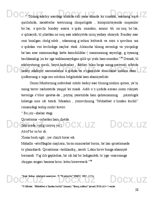       “   Tilning   adabiy   asardagi   alohida   roli   yana   shunda   ko`rinadiki,   asarning   sujet
qurilishida,   xarakterlar   tasvirining   chuqurligida   ,   kompozitsiyasida   nuqsonlar
bo`lsa,   o`quvchi   bunday   asarni   o`qishi   mumkin,   ammo   tili   no`noq   bo`lsa,
o`qilmaydi, til jihatdan no`noq asar adabiyotda uzoq yashay olmaydi. Bunday asar
sozi   buzilgan   cholg`udek   ,   odamning   g`ashini   keltiradi   va   oxiri   o`quvchini   uni
o`qishdan   voz   kechishga   majbur   etadi.   Aksincha   tilning   ravonligi   va   yorqinligi
ba’zan   asar   mazmunidagi   katta   kamchiliklar   (   mazmunning   sayozligi,   g`oyaning
bachkanaligi )ni ko`zga tashlanmaydigan qilib qo`yishi ham mumkin.” 39
 Demak, til
adabiyotning quroli, hayot hodisalari , faktlari bilan birga uning materiali sifatida
badiiy   adabiyot   namunalarini   o`qishda   va   o`rganishda   shunchalar   muhim   ekan   ,
ijodkorning o`ziga xos uslubini belgilashda ham ahamiyatlidir.
         Omon Muxtorning individual uslubi badiiy asar tilining muhim qirrasi, ya’ni
uning   tasvir   mahoratida   yaqqol   ko`rinadi.   Adib   o`z   ijodida   asosan   inson   ruhiyati
tasviriga   e’tibor   qaratsa-da   ,   peyzaj   yaratishda   ham   qahramonning         psixologik
holatiga   mos   ish   tutadi.   Masalan   ,   yozuvchining   “Muhabbat   o`limdan   kuchli”
romanidagi tashqi muhit tasviri:
“ Bu joy –shahar etagi.                                                                                                
Qiroatxona –uylardan ham chetda.                                                                              
Ikki orada –yolg`izoyoq yo`l.                                                                                      
Atrof bo`m-bo`sh .                                                                                                   
Xusan bosh egib , yer chizib borar edi.                                                              
Mahalla –atrofdagilar majlismi, biron munosabat bormi, ba’zan qiroatxonada 
to`planishardi. Qiroatxona –tashlandiq , xarob. Lekin birov bunga ahamiyat 
bermasdi. Yig`ilib gaplashsa, bir ish hal bo`ladigandek, to`yga –marosimga 
chiqqan singari hamma birin- ketin boraverardi.” 40
39
Izzat Sulton. Adabiyot nazariyasi. T.:”O`qituvchi” NMIU. 2005, 127-b.
40
O.Muxtor. “Muhabbat o`limdan kuchli” (roman) “Sharq yulduzi” jurnali 2010-yil 4-5 sonlar
38 
