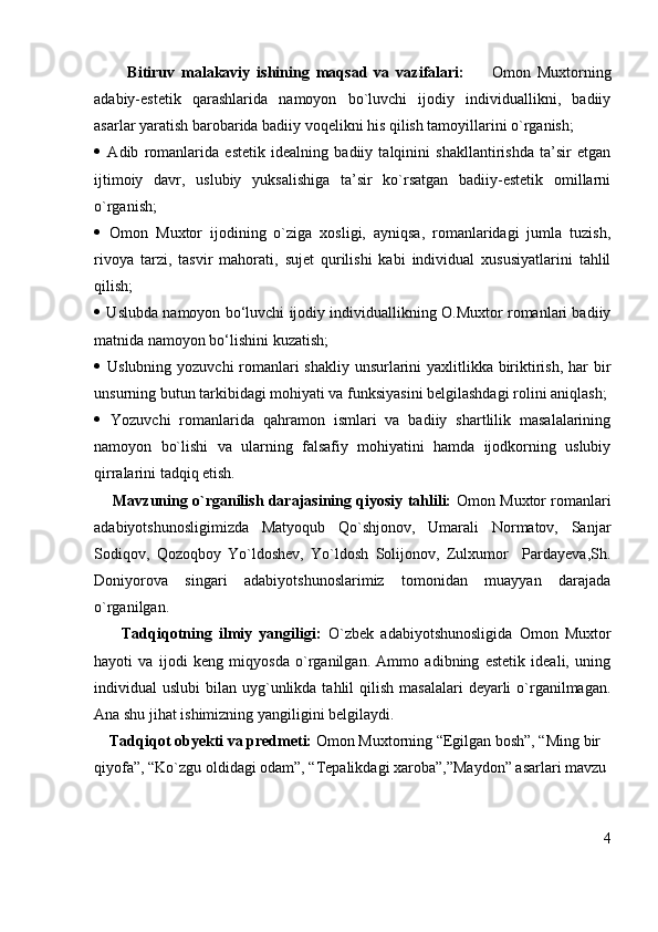           Bitiruv   malakaviy   ishining   maqsad   va   vazifalari:         Omon   Muxtorning
adabiy-estetik   qarashlarida   namoyon   bo`luvchi   ijodiy   individuallikni,   badiiy
asarlar yaratish barobarida badiiy voqelikni his qilish tamoyillarini o`rganish; 
   Adib   romanlarida   estetik   idealning   badiiy   talqinini   shakllantirishda   ta’sir   etgan
ijtimoiy   davr,   uslubiy   yuksalishiga   ta’sir   ko`rsatgan   badiiy-estetik   omillarni
o`rganish;
   Omon   Muxtor   ijodining   o`ziga   xosligi,   ayniqsa,   romanlaridagi   jumla   tuzish,
rivoya   tarzi,   tasvir   mahorati,   sujet   qurilishi   kabi   individual   xususiyatlarini   tahlil
qilish; 
  Uslubda namoyon bo‘luvchi ijodiy individuallikning O.Muxtor romanlari badiiy
matnida namoyon bo‘lishini kuzatish;
   Uslubning yozuvchi  romanlari shakliy unsurlarini yaxlitlikka biriktirish, har bir
unsurning butun tarkibidagi mohiyati va funksiyasini belgilashdagi rolini aniqlash;
   Yozuvchi   romanlarida   qahramon   ismlari   va   badiiy   shartlilik   masalalarining
namoyon   bo`lishi   va   ularning   falsafiy   mohiyatini   hamda   ijodkorning   uslubiy
qirralarini tadqiq etish.
      Mavzuning o`rganilish darajasining qiyosiy tahlili:  Omon Muxtor romanlari
adabiyotshunosligimizda   Matyoqub   Qo`shjonov,   Umarali   Normatov,   Sanjar
Sodiqov,   Qozoqboy   Yo`ldoshev,   Yo`ldosh   Solijonov,   Zulxumor     Pardayeva,Sh.
Doniyorova   singari   adabiyotshunoslarimiz   tomonidan   muayyan   darajada
o`rganilgan. 
        Tadqiqotning   ilmiy   yangiligi:   O`zbek   adabiyotshunosligida   Omon   Muxtor
hayoti   va   ijodi   keng   miqyosda   o`rganilgan.   Ammo   adibning   estetik   ideali,   uning
individual  uslubi   bilan uyg`unlikda  tahlil   qilish  masalalari   deyarli   o`rganilmagan.
Ana shu jihat ishimizning yangiligini belgilaydi.    
    Tadqiqot obyekti va predmeti:  Omon Muxtorning “Egilgan bosh”, “Ming bir 
qiyofa”, “Ko`zgu oldidagi odam”, “Tepalikdagi xaroba”,”Maydon” asarlari mavzu 
4 