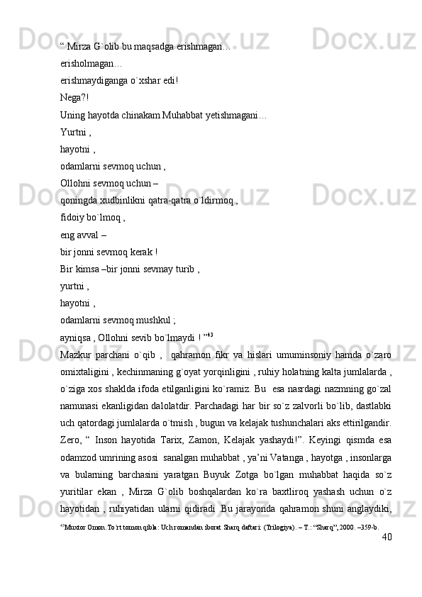 “ Mirza G`olib bu maqsadga erishmagan…                                                      
erisholmagan…                                                                                                            
erishmaydiganga o`xshar edi!                                                                                     
Nega?!                                                                                                                          
Uning hayotda chinakam Muhabbat yetishmagani…                                                 
Yurtni ,                                                                                                                         
hayotni ,                                                                                                                       
odamlarni sevmoq uchun ,                                                                                           
Ollohni sevmoq uchun –                                                                                              
qoningda xudbinlikni qatra-qatra o`ldirmoq ,                                                             
fidoiy bo`lmoq ,                                                                                                           
eng avval –                                                                                                                   
bir jonni sevmoq kerak !                                                                                              
Bir kimsa –bir jonni sevmay turib ,                                                                             
yurtni ,                                                                                                                          
hayotni ,                                                                                                                       
odamlarni sevmoq mushkul ;                                                                                       
ayniqsa , Ollohni sevib bo`lmaydi ! ” 43
Mazkur   parchani   o`qib   ,     qahramon   fikr   va   hislari   umuminsoniy   hamda   o`zaro
omixtaligini , kechinmaning g`oyat yorqinligini , ruhiy holatning kalta jumlalarda ,
o`ziga xos shaklda ifoda etilganligini ko`ramiz. Bu   esa nasrdagi nazmning go`zal
namunasi ekanligidan dalolatdir. Parchadagi har bir so`z zalvorli bo`lib, dastlabki
uch qatordagi jumlalarda o`tmish , bugun va kelajak tushunchalari aks ettirilgandir.
Zero,   “   Inson   hayotida   Tarix,   Zamon,   Kelajak   yashaydi!”.   Keyingi   qismda   esa
odamzod umrining asosi  sanalgan muhabbat , ya’ni Vatanga , hayotga , insonlarga
va   bularning   barchasini   yaratgan   Buyuk   Zotga   bo`lgan   muhabbat   haqida   so`z
yuritilar   ekan   ,   Mirza   G`olib   boshqalardan   ko`ra   baxtliroq   yashash   uchun   o`z
hayotidan  ,  ruhiyatidan   ularni  qidiradi   .Bu  jarayonda  qahramon  shuni  anglaydiki,
43
Muxtor Omon.To`rt tomon qibla: Uch romandan iborat Sharq daftari: (Trilogiya). – T.: “Sharq”, 2000. –359-b.
40 