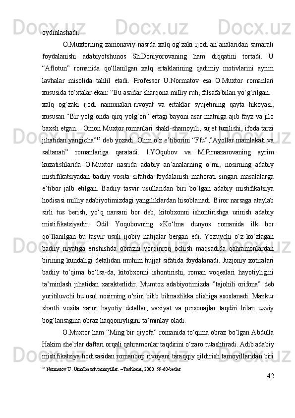 oydinlashadi.
                 O.Muxtorning zamonaviy nasrda xalq og‘zaki ijodi an’analaridan samarali
foydalanishi   adabiyotshunos   Sh.Doniyorovaning   ham   diqqatini   tortadi.   U
“ Aflotun”   romanida   qo‘llanilgan   xalq   ertaklarining   qadimiy   motivlarini   ayrim
lavhalar   misolida   tahlil   etadi.   Professor   U.Normatov   esa   O.Muxtor   romanlari
xususida to‘xtalar ekan: “ Bu asarlar sharqona milliy ruh, falsafa bilan yo‘g‘rilgan...
xalq   og‘zaki   ijodi   namunalari-rivoyat   va   ertaklar   syujetining   qayta   hikoyasi,
xususan “Bir yolg‘onda qirq yolg‘on” ertagi bayoni asar matniga ajib fayz va jilo
baxsh etgan... Omon Muxtor romanlari shakl-shamoyili, sujet tuzilishi, ifoda tarzi
jihatidan yangicha” 45
  deb yozadi.  Olim o‘z e’tiborini   “Ffu”,”Ayollar mamlakati va
saltanati”   romanlariga   qaratadi.   I.YOqubov   va   M.Pirnazarovaning   ayrim
kuzatishlarida   O.Muxtor   nasrida   adabiy   an’analarning   o‘rni,   nosirning   adabiy
mistifikatsiyadan   badiiy   vosita   sifatida   foydalanish   mahorati   singari   masalalarga
e’tibor   jalb   etilgan.   Badiiy   tasvir   usullaridan   biri   bo‘lgan   adabiy   mistifikatsiya
hodisasi milliy adabiyotimizdagi yangiliklardan hisoblanadi. Biror narsaga ataylab
sirli   tus   berish,   yo‘q   narsani   bor   deb,   kitobxonni   ishontirishga   urinish   adabiy
mistifikatsiyadir.   Odil   Yoqubovning   «Ko‘hna   dunyo»   romanida   ilk   bor
qo‘llanilgan   bu   tasvir   usuli   ijobiy   natijalar   bergan   edi.   Yozuvchi   o‘z   ko‘zlagan
badiiy   niyatiga   erishishda   obrazni   yorqinroq   ochish   maqsadida   qahramonlardan
birining kundaligi detalidan muhim hujjat sifatida foydalanadi. Juzjoniy xotiralari
badiiy   to‘qima   bo‘lsa-da,   kitobxonni   ishontirishi,   roman   voqealari   hayotiyligini
ta’minlash   jihatidan   xarakterlidir.   Mumtoz   adabiyotimizda   ”tajohili   orifona”   deb
yuritiluvchi bu usul nosirning o‘zini bilib bilmaslikka olishiga asoslanadi. Mazkur
shartli   vosita   zarur   hayotiy   detallar,   vaziyat   va   personajlar   taqdiri   bilan   uzviy
bog‘lansagina obraz haqqoniyligini ta’minlay oladi.
           O.Muxtor ham  “Ming bir qiyofa”  romanida to‘qima obraz bo‘lgan Abdulla
Hakim she’rlar daftari orqali qahramonlar taqdirini o‘zaro tutashtiradi. Adib adabiy
mistifikatsiya hodisasidan romanbop rivoyani taraqqiy qildirish tamoyillaridan biri
45
 Normatov U. Umidbaxsh tamoyillar. –Toshkent, 2000. 59-60-betlar
42 