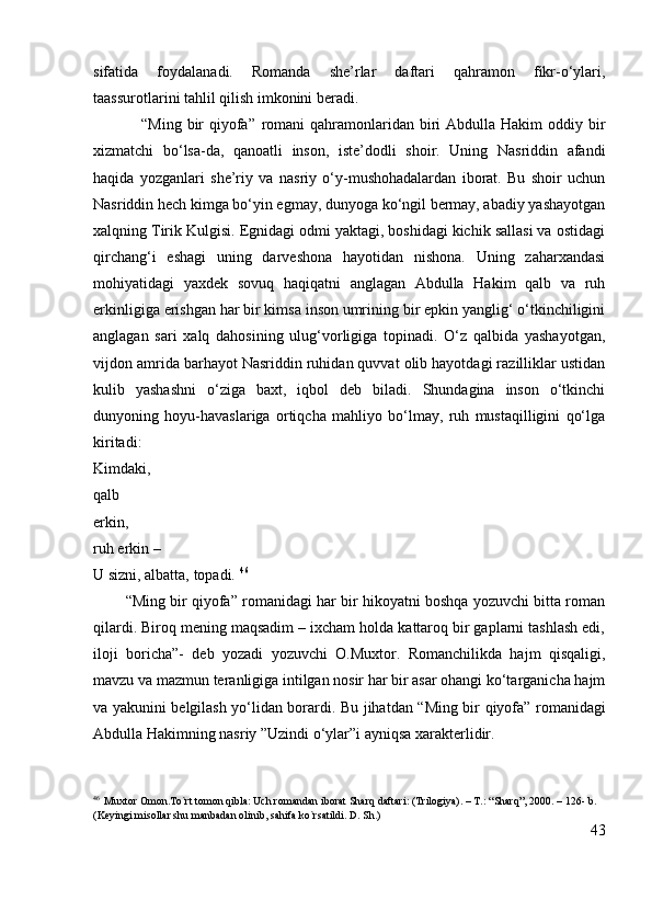 sifatida   foydalanadi.   Romanda   she’rlar   daftari   qahramon   fikr-o‘ylari,
taassurotlarini tahlil qilish imkonini beradi.
                 “Ming bir  qiyofa”   romani  qahramonlaridan biri  Abdulla Hakim  oddiy bir
xizmatchi   bo‘lsa-da,   qanoatli   inson,   iste’dodli   shoir.   Uning   Nasriddin   afandi
haqida   yozganlari   she’riy   va   nasriy   o‘y-mushohadalardan   iborat.   Bu   shoir   uchun
Nasriddin hech kimga bo‘yin egmay, dunyoga ko‘ngil bermay, abadiy yashayotgan
xalqning Tirik Kulgisi. Egnidagi odmi yaktagi, boshidagi kichik sallasi va ostidagi
qirchang‘i   eshagi   uning   darveshona   hayotidan   nishona.   Uning   zaharxandasi
mohiyatidagi   yaxdek   sovuq   haqiqatni   anglagan   Abdulla   Hakim   qalb   va   ruh
erkinligiga erishgan har bir kimsa inson umrining bir epkin yanglig‘ o‘tkinchiligini
anglagan   sari   xalq   dahosining   ulug‘vorligiga   topinadi.   O‘z   qalbida   yashayotgan,
vijdon amrida barhayot Nasriddin ruhidan quvvat olib hayotdagi razilliklar ustidan
kulib   yashashni   o‘ziga   baxt,   iqbol   deb   biladi.   Shundagina   inson   o‘tkinchi
dunyoning   hoyu-havaslariga   ortiqcha   mahliyo   bo‘lmay,   ruh   mustaqilligini   qo‘lga
kiritadi:
Kimdaki,
qalb
erkin,
ruh erkin –
U sizni, albatta, topadi.  46
        “Ming bir qiyofa” romanidagi har bir hikoyatni boshqa yozuvchi bitta roman
qilardi. Biroq mening maqsadim – ixcham holda kattaroq bir gaplarni tashlash edi,
iloji   boricha”-   deb   yozadi   yozuvchi   O.Muxtor.   Romanchilikda   hajm   qisqaligi,
mavzu va mazmun teranligiga intilgan nosir har bir asar ohangi ko‘targanicha hajm
va yakunini belgilash yo‘lidan borardi. Bu jihatdan “ Ming bir qiyofa”   romanidagi
Abdulla Hakimning nasriy ”Uzindi o‘ylar”i ayniqsa xarakterlidir.
46
    Muxtor Omon.To`rt tomon qibla: Uch romandan iborat Sharq daftari: (Trilogiya). – T.: “Sharq”, 2000. – 126- b. 
(Keyingi misollar shu manbadan olinib, sahifa ko`rsatildi. D. Sh.) 
43 