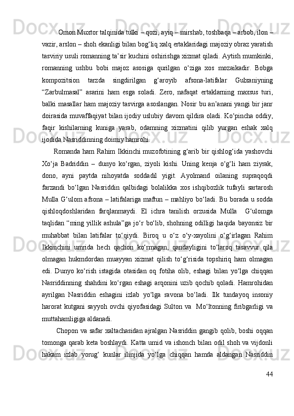          Omon Muxtor talqinida tulki  – qozi , ayiq –  mirshab,  toshbaqa –  arbob,  ilon  –
vazir,  arslon –  shoh  ekanligi bilan bog‘liq xalq ertaklaridagi majoziy obraz yaratish
tasviriy usuli romanning ta’sir kuchini oshirishga xizmat qiladi. Aytish mumkinki,
romanning   ushbu   bobi   majoz   asosiga   qurilgan   o‘ziga   xos   mozaikadir.   Bobga
kompozitsion   tarzda   singdirilgan   g‘aroyib   afsona-latifalar   Gulxaniyning
“Zarbulmasal”   asarini   ham   esga   soladi.   Zero,   nafaqat   ertaklarning   maxsus   turi,
balki masallar ham majoziy tasvirga asoslangan. Nosir bu an’anani yangi bir janr
doirasida muvaffaqiyat bilan ijodiy uslubiy davom qildira oladi. Ko‘pincha oddiy,
faqir   kishilarning   kuniga   yarab,   odamning   xizmatini   qilib   yurgan   eshak   xalq
ijodida Nasriddinning doimiy hamrohi. 
         Romanda ham  Rahim Ikkinchi  muzofotining g‘arib bir qishlog‘ida yashovchi
Xo‘ja   Badriddin   –   dunyo   ko‘rgan,   ziyoli   kishi.   Uning   kenja   o‘g‘li   ham   ziyrak,
dono,   ayni   paytda   nihoyatda   soddadil   yigit.   Ayolmand   oilaning   supraqoqdi
farzandi   bo‘lgan   Nasriddin   qalbidagi   bolalikka   xos   ishqibozlik   tufayli   sartarosh
Mulla G‘ulom afsona – latifalariga maftun – mahliyo bo‘ladi. Bu borada u sodda
qishloqdoshlaridan   farqlanmaydi.   El   ichra   tanilish   orzusida   Mulla     G‘ulomga
taqlidan   “ming   yillik   ashula”ga   jo‘r   bo‘lib,   shohning   odilligi   haqida   bayonsiz   bir
muhabbat   bilan   latifalar   to‘qiydi.   Biroq   u   o‘z   o‘y-xayolini   o‘g‘irlagan   Rahim
Ikkinchini   umrida   hech   qachon   ko‘rmagan,   qandayligini   to‘laroq   tasavvur   qila
olmagan   hukmdordan   muayyan   xizmat   qilish   to‘g‘risida   topshiriq   ham   olmagan
edi.   Dunyo   ko‘rish   istagida   otasidan   oq   fotiha   olib,   eshagi   bilan   yo‘lga   chiqqan
Nasriddinning   shahdini   ko‘rgan   eshagi   arqonini   uzib   qochib   qoladi.   Hamrohidan
ayrilgan   Nasriddin   eshagini   izlab   yo‘lga   ravona   bo‘ladi.   Ilk   tundayoq   insoniy
harorat   kutgani   sayyoh   ovchi   qiyofasidagi   Sulton   va     Mo‘ltonning   firibgarligi   va
muttahamligiga aldanadi. 
           Chopon va safar xaltachasidan ajralgan Nasriddin gangib qolib, boshi  oqqan
tomonga qarab keta boshlaydi. Katta umid va ishonch bilan odil shoh va vijdonli
hakam   izlab   yorug‘   kunlar   ilinjida   yo‘lga   chiqqan   hamda   aldangan   Nasriddin
44 