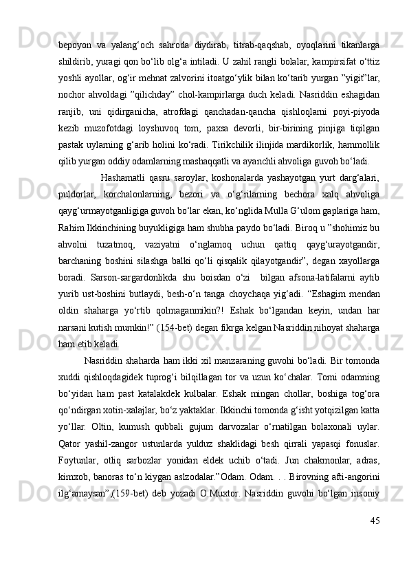 bepoyon   va   yalang‘och   sahroda   diydirab,   titrab-qaqshab,   oyoqlarini   tikanlarga
shildirib, yuragi qon bo‘lib olg‘a intiladi. U zahil rangli bolalar, kampirsifat o‘ttiz
yoshli ayollar, og‘ir mehnat zalvorini itoatgo‘ylik bilan ko‘tarib yurgan   ”yigit” lar,
nochor   ahvoldagi   ” qilichday”   chol-kampirlarga   duch   keladi.   Nasriddin   eshagidan
ranjib,   uni   qidirganicha,   atrofdagi   qanchadan-qancha   qishloqlarni   poyi-piyoda
kezib   muzofotdagi   loyshuvoq   tom,   paxsa   devorli,   bir-birining   pinjiga   tiqilgan
pastak uylarning g‘arib holini  ko‘radi. Tirikchilik ilinjida mardikorlik, hammollik
qilib yurgan oddiy odamlarning mashaqqatli va ayanchli ahvoliga guvoh bo‘ladi. 
                    Hashamatli   qasru   saroylar,   koshonalarda   yashayotgan   yurt   darg‘alari,
puldorlar,   korchalonlarning,   bezori   va   o‘g‘rilarning   bechora   xalq   ahvoliga
qayg‘urmayotganligiga guvoh bo‘lar ekan, ko‘nglida Mulla G‘ulom gaplariga ham,
Rahim Ikkinchining buyukligiga ham shubha paydo bo‘ladi. Biroq u ”shohimiz bu
ahvolni   tuzatmoq,   vaziyatni   o‘nglamoq   uchun   qattiq   qayg‘urayotgandir,
barchaning   boshini   silashga   balki   qo‘li   qisqalik   qilayotgandir”,   degan   xayollarga
boradi.   Sarson-sargardonlikda   shu   boisdan   o‘zi     bilgan   afsona-latifalarni   aytib
yurib   ust-boshini   butlaydi,   besh-o‘n   tanga   choychaqa   yig‘adi.   “Eshagim   mendan
oldin   shaharga   yo‘rtib   qolmaganmikin?!   Eshak   bo‘lgandan   keyin,   undan   har
narsani kutish mumkin!”  (154-bet) degan fikrga kelgan Nasriddin nihoyat shaharga
ham etib keladi.
               Nasriddin shaharda ham ikki xil manzaraning guvohi bo‘ladi. Bir tomonda
xuddi   qishloqdagidek   tuprog‘i   bilqillagan   tor   va   uzun   ko‘chalar.   Tomi   odamning
bo‘yidan   ham   past   katalakdek   kulbalar.   Eshak   mingan   chollar,   boshiga   tog‘ora
qo‘ndirgan xotin-xalajlar, bo‘z yaktaklar. Ikkinchi tomonda g‘isht yotqizilgan katta
yo‘llar.   Oltin,   kumush   qubbali   gujum   darvozalar   o‘rnatilgan   bolaxonali   uylar.
Qator   yashil-zangor   ustunlarda   yulduz   shaklidagi   besh   qirrali   yapasqi   fonuslar.
Foytunlar,   otliq   sarbozlar   yonidan   eldek   uchib   o‘tadi.   Jun   chakmonlar,   adras,
kimxob, banoras to‘n kiygan aslzodalar. ”Odam. Odam. . . Birovning afti-angorini
ilg‘amaysan”,( 159-bet)   deb   yozadi   O.Muxtor.   Nasriddin   guvohi   bo‘lgan   insoniy
45 