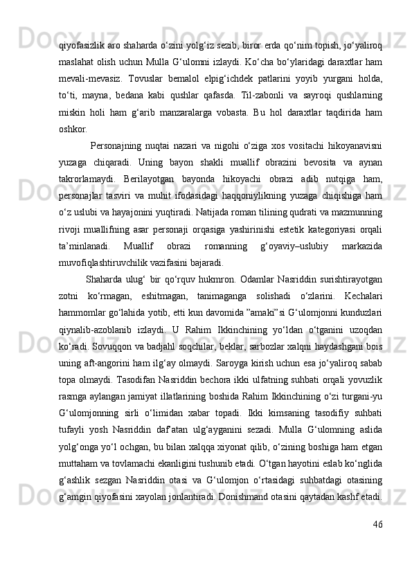 qiyofasizlik aro shaharda o‘zini yolg‘iz sezib, biror erda qo‘nim topish, jo‘yaliroq
maslahat  olish uchun Mulla G‘ulomni izlaydi. Ko‘cha bo‘ylaridagi  daraxtlar ham
mevali-mevasiz.   Tovuslar   bemalol   elpig‘ichdek   patlarini   yoyib   yurgani   holda,
to‘ti,   mayna,   bedana   kabi   qushlar   qafasda.   Til-zabonli   va   sayroqi   qushlarning
miskin   holi   ham   g‘arib   manzaralarga   vobasta.   Bu   hol   daraxtlar   taqdirida   ham
oshkor.
                Personajning   nuqtai   nazari   va   nigohi   o‘ziga   xos   vositachi   hikoyanavisni
yuzaga   chiqaradi.   Uning   bayon   shakli   muallif   obrazini   bevosita   va   aynan
takrorlamaydi.   Berilayotgan   bayonda   hikoyachi   obrazi   adib   nutqiga   ham,
personajlar   tasviri   va   muhit   ifodasidagi   haqqoniylikning   yuzaga   chiqishiga   ham
o‘z uslubi va hayajonini yuqtiradi. Natijada roman tilining qudrati va mazmunning
rivoji   muallifning   asar   personaji   orqasiga   yashirinishi   estetik   kategoriyasi   orqali
ta’minlanadi.   Muallif   obrazi   romanning   g‘oyaviy–uslubiy   markazida
muvofiqlashtiruvchilik vazifasini bajaradi.
              Shaharda   ulug‘   bir   qo‘rquv   hukmron.   Odamlar   Nasriddin   surishtirayotgan
zotni   ko‘rmagan,   eshitmagan,   tanimaganga   solishadi   o‘zlarini.   Kechalari
hammomlar go‘lahida yotib, etti kun davomida ”amaki”si G‘ulomjonni kunduzlari
qiynalib-azoblanib   izlaydi.   U   Rahim   Ikkinchining   yo‘ldan   o‘tganini   uzoqdan
ko‘radi. Sovuqqon va badjahl soqchilar, beklar, sarbozlar xalqni haydashgani bois
uning aft-angorini ham ilg‘ay olmaydi. Saroyga kirish uchun esa jo‘yaliroq sabab
topa olmaydi. Tasodifan  Nasriddin bechora ikki  ulfatning suhbati  orqali  yovuzlik
rasmga aylangan jamiyat illatlarining boshida Rahim Ikkinchining o‘zi turgani-yu
G‘ulomjonning   sirli   o‘limidan   xabar   topadi.   Ikki   kimsaning   tasodifiy   suhbati
tufayli   yosh   Nasriddin   daf’atan   ulg‘ayganini   sezadi.   Mulla   G‘ulomning   aslida
yolg‘onga yo‘l ochgan, bu bilan xalqqa xiyonat qilib, o‘zining boshiga ham etgan
muttaham va tovlamachi ekanligini tushunib etadi. O‘tgan hayotini eslab ko‘nglida
g‘ashlik   sezgan   Nasriddin   otasi   va   G‘ulomjon   o‘rtasidagi   suhbatdagi   otasining
g‘amgin qiyofasini xayolan jonlantiradi. Donishmand otasini qaytadan kashf etadi.
46 