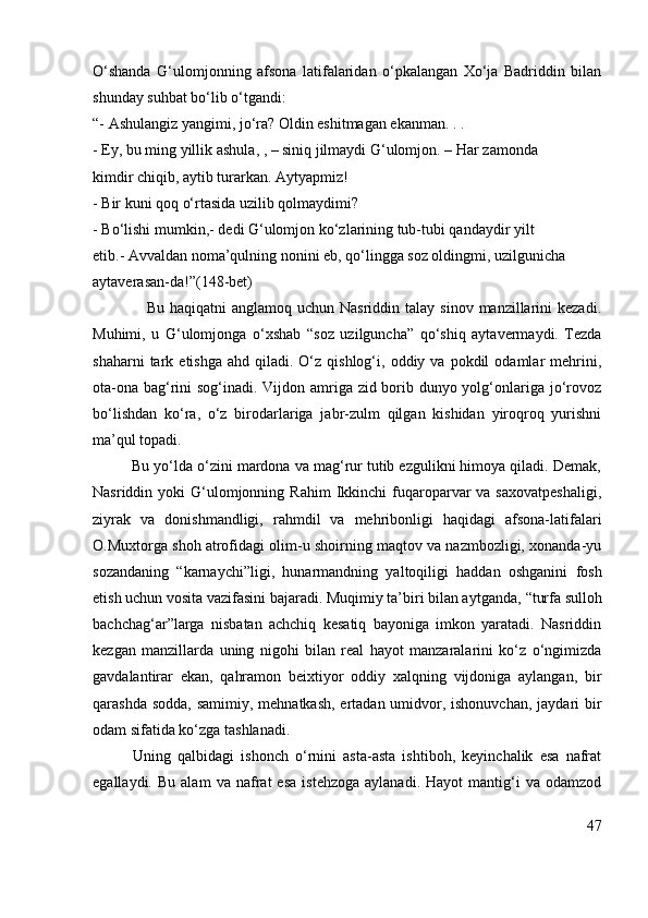 O‘shanda   G‘ulomjonning   afsona   latifalaridan   o‘pkalangan   Xo‘ja   Badriddin   bilan
shunday suhbat bo‘lib o‘tgandi:
“- Ashulangiz yangimi, jo‘ra? Oldin eshitmagan ekanman. . .
-  Ey, bu ming yillik ashula , , – siniq jilmaydi G‘ulomjon.  – Har zamonda
kimdir chiqib, aytib turarkan. Aytyapmiz!
-  Bir kuni qoq o‘rtasida uzilib qolmaydimi?
-  Bo‘lishi mumkin,-  dedi G‘ulomjon ko‘zlarining tub-tubi qandaydir yilt
etib .- Avvaldan noma’qulning nonini eb, qo‘lingga soz oldingmi, uzilgunicha
aytaverasan-da!”( 148-bet)
                    Bu  haqiqatni  anglamoq  uchun  Nasriddin talay  sinov  manzillarini   kezadi.
Muhimi,   u   G‘ulomjonga   o‘xshab   “soz   uzilguncha”   qo‘shiq   aytavermaydi.   Tezda
shaharni  tark  etishga  ahd   qiladi.   O‘z  qishlog‘i,  oddiy  va  pokdil  odamlar   mehrini,
ota-ona bag‘rini sog‘inadi. Vijdon amriga zid borib dunyo yolg‘onlariga jo‘rovoz
bo‘lishdan   ko‘ra,   o‘z   birodarlariga   jabr-zulm   qilgan   kishidan   yiroqroq   yurishni
ma’qul topadi. 
         Bu yo‘lda o‘zini mardona va mag‘rur tutib ezgulikni himoya qiladi. Demak,
Nasriddin yoki   G‘ulomjonning  Rahim   Ikkinchi   fuqaroparvar  va  saxovatpeshaligi,
ziyrak   va   donishmandligi,   rahmdil   va   mehribonligi   haqidagi   afsona-latifalari
O.Muxtorga shoh atrofidagi olim-u shoirning maqtov va nazmbozligi, xonanda-yu
sozandaning   “karnaychi” ligi,   hunarmandning   yaltoqiligi   haddan   oshganini   fosh
etish uchun vosita vazifasini bajaradi. Muqimiy ta’biri bilan aytganda,  “turfa sulloh
bachchag‘ar” larga   nisbatan   achchiq   kesatiq   bayoniga   imkon   yaratadi.   Nasriddin
kezgan   manzillarda   uning   nigohi   bilan   real   hayot   manzaralarini   ko‘z   o‘ngimizda
gavdalantirar   ekan,   qahramon   beixtiyor   oddiy   xalqning   vijdoniga   aylangan,   bir
qarashda sodda, samimiy, mehnatkash, ertadan umidvor, ishonuvchan, jaydari bir
odam sifatida ko‘zga tashlanadi. 
            Uning   qalbidagi   ishonch   o‘rnini   asta-asta   ishtiboh,   keyinchalik   esa   nafrat
egallaydi.   Bu  alam   va   nafrat   esa   istehzoga   aylanadi.   Hayot   mantig‘i   va  odamzod
47 