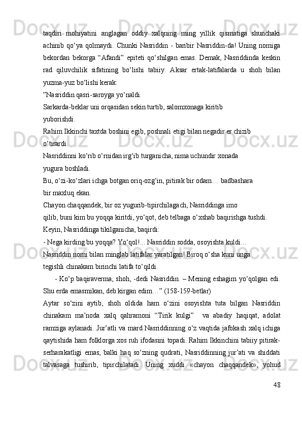 taqdiri   mohiyatini   anglagan   oddiy   xalqning   ming   yillik   qismatiga   shunchaki
achinib  qo‘ya  qolmaydi.  Chunki   Nasriddin  -   baribir   Nasriddin-da!  Uning  nomiga
bekordan   bekorga   “ Afandi”   epiteti   qo‘shilgan   emas.   Demak,   Nasriddinda   keskin
rad   qiluvchilik   sifatining   bo‘lishi   tabiiy.   Aksar   ertak-latifalarda   u   shoh   bilan
yuzma-yuz bo‘lishi kerak:
”Nasriddin qasri-saroyga yo‘naldi.
Sarkarda-beklar uni orqasidan sekin turtib, salomxonaga kiritib
yuborishdi.
Rahim Ikkinchi taxtda boshini egib, poshnali etigi bilan negadir er chizib
o‘tirardi.
Nasriddinni ko‘rib o‘rnidan irg‘ib turganicha, nima uchundir xonada
yugura boshladi.
Bu, o‘zi-ko‘zlari ichga botgan oriq-ozg‘in, pitirak bir odam… badbashara
bir maxluq ekan.
Chayon chaqqandek, bir oz yugurib-tipirchilagach, Nasriddinga imo
qilib, buni kim bu yoqqa kiritdi, yo‘qot, deb telbaga o‘xshab baqirishga tushdi.
Keyin, Nasriddinga tikilganicha, baqirdi:
-  Nega kirding bu yoqqa? Yo‘qol!...  Nasriddin sodda, osoyishta kuldi…
Nasriddin nomi bilan minglab latifalar yaratilgan! Biroq o‘sha kuni unga
tegishli chinakam birinchi latifa to‘qildi.
         - Ko‘p baqiraverma, shoh,   -dedi Nasriddin.   – Mening eshagim yo‘qolgan edi.
Shu erda emasmikan, deb kirgan edim…”  (158-159-betlar)
Aytar   so‘zini   aytib,   shoh   oldida   ham   o‘zini   osoyishta   tuta   bilgan   Nasriddin
chinakam   ma’noda   xalq   qahramoni   “Tirik   kulgi”     va   abadiy   haqiqat,   adolat
ramziga aylanadi. Jur’atli va mard Nasriddinning o‘z vaqtida jafokash xalq ichiga
qaytishida ham folklorga xos ruh ifodasini topadi. Rahim Ikkinchini tabiiy pitirak-
serharakatligi   emas,   balki   haq   so‘zning   qudrati,   Nasriddinning   jur’ati   va   shiddati
talvasaga   tushirib,   tipirchilatadi.   Uning   xuddi   «chayon   chaqqandek»,   yohud
48 