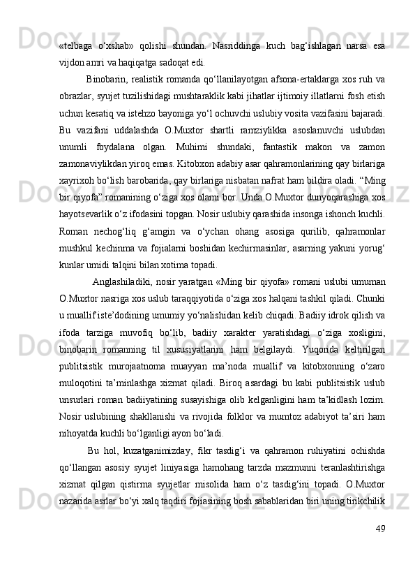 «telbaga   o‘xshab»   qolishi   shundan.   Nasriddinga   kuch   bag‘ishlagan   narsa   esa
vijdon amri va haqiqatga sadoqat edi.
               Binobarin, realistik romanda  qo‘llanilayotgan afsona-ertaklarga xos  ruh va
obrazlar, syujet tuzilishidagi mushtaraklik kabi jihatlar ijtimoiy illatlarni fosh etish
uchun kesatiq va istehzo bayoniga yo‘l ochuvchi uslubiy vosita vazifasini bajaradi.
Bu   vazifani   uddalashda   O.Muxtor   shartli   ramziylikka   asoslanuvchi   uslubdan
unumli   foydalana   olgan.   Muhimi   shundaki,   fantastik   makon   va   zamon
zamonaviylikdan yiroq emas. Kitobxon adabiy asar qahramonlarining qay birlariga
xayrixoh bo‘lish barobarida, qay birlariga nisbatan nafrat ham bildira oladi.  “Ming
bir qiyofa”   romanining o‘ziga xos olami bor. Unda O.Muxtor dunyoqarashiga xos
hayotsevarlik o‘z ifodasini topgan. Nosir uslubiy qarashida insonga ishonch kuchli.
Roman   nechog‘liq   g‘amgin   va   o‘ychan   ohang   asosiga   qurilib,   qahramonlar
mushkul   kechinma  va   fojialarni   boshidan   kechirmasinlar,  asarning   yakuni   yorug‘
kunlar umidi talqini bilan xotima topadi. 
                   Anglashiladiki, nosir  yaratgan   «Ming bir qiyofa»   romani  uslubi  umuman
O.Muxtor nasriga xos uslub taraqqiyotida o‘ziga xos halqani tashkil qiladi. Chunki
u muallif iste’dodining umumiy yo‘nalishidan kelib chiqadi. Badiiy idrok qilish va
ifoda   tarziga   muvofiq   bo‘lib,   badiiy   xarakter   yaratishdagi   o‘ziga   xosligini,
binobarin   romanning   til   xususiyatlarini   ham   belgilaydi.   Yuqorida   keltirilgan
publitsistik   murojaatnoma   muayyan   ma’noda   muallif   va   kitobxonning   o‘zaro
muloqotini   ta’minlashga   xizmat   qiladi.   Biroq   asardagi   bu   kabi   publitsistik   uslub
unsurlari  roman  badiiyatining  susayishiga   olib  kelganligini  ham   ta’kidlash   lozim.
Nosir   uslubining   shakllanishi   va   rivojida   folklor   va   mumtoz   adabiyot   ta’siri   ham
nihoyatda kuchli bo‘lganligi ayon bo‘ladi. 
            Bu   hol,   kuzatganimizday,   fikr   tasdig‘i   va   qahramon   ruhiyatini   ochishda
qo‘llangan   asosiy   syujet   liniyasiga   hamohang   tarzda   mazmunni   teranlashtirishga
xizmat   qilgan   qistirma   syujetlar   misolida   ham   o‘z   tasdig‘ini   topadi.   O.Muxtor
nazarida asrlar bo‘yi xalq taqdiri fojiasining bosh sabablaridan biri uning tirikchilik
49 
