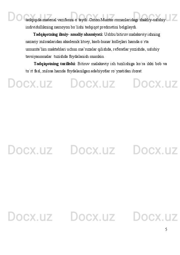 tadqiqida material vazifasini o`taydi. Omon Muxtor romanlaridagi shakliy-uslubiy 
individullikning namoyon bo`lishi tadqiqot predmetini belgilaydi.
       Tadqiqotning ilmiy- amaliy ahamiyati:  Ushbu bitiruv malakaviy   ishning 
nazariy xulosalaridan akademik litsey, kasb-hunar kollejlari hamda o`rta 
umumta’lim maktablari uchun ma’ruzalar qilishda, referatlar yozishda, uslubiy 
tavsiyanomalar  tuzishda foydalanish mumkin.
          Tadqiqotning   tuzilishi:   Bitiruv   malakaviy   ish   tuzilishiga   ko`ra   ikki   bob   va
to`rt fasl, xulosa hamda foydalanilgan adabiyotlar ro`yxatidan iborat.
5 