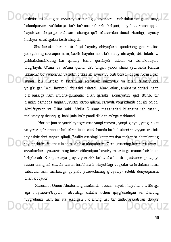 tashvishlari   bilangina   ovvorayu   sarsonligi,   hayotidan       nolishdan   nariga   o‘tmay,
balandparvoz   va’dalarga   ko‘r-ko‘rona   ishonib   kelgani,     yohud   mashaqqatli
hayotidan   chiqargan   xulosasi:   «bariga   qo‘l   siltash» dan   iborat   ekanligi,   siyosiy
hushyor emasligidan kelib chiqadi.
          Shu   boisdan   ham   nosir   faqat   hayotiy   ehtiyojlarni   qondirishgagina   intilish
jamiyatning   ravnaqini   ham,   baxtli   hayotni   ham   ta’minlay   olmaydi,   deb   biladi.   U
yakkahokimlikning   har   qanday   turini   qoralaydi,   adolat   va   demokratiyani
ulug‘laydi.   O‘zini   va   so‘zini   qonun   deb   bilgan   yakka   shaxs   ( romanda   Rahim
Ikkinchi ) bo‘ysundirish va zulm o‘tkazish siyosatini olib boradi, degan fikrni ilgari
suradi.   Bu   jihatdan   u   Fitratning   serqatlam   ramziylik   va   teran   falsafiylikka
yo‘g‘rilgan   “Abulfayzxon”   fojiasini   eslatadi.   Aka-ukalari,   amir-amaldorlari,   hatto
o‘z   onasiga   ham   shubha-gumonlar   bilan   qarashi,   aksariyatini   qatl   ettirib,   bir
qismini qamoqda saqlashi, yurtni xarob qilishi, saroyda yolg‘izlanib qolishi, xuddi
Abulfayzxon   va   Ulfat   kabi,   Mulla   G‘ulom   maslahatlari   bilangina   ish   tutishi,
ma’naviy qashshoqligi kabi juda ko‘p parallelliklar ko‘zga tashlanadi.
             Har bir janrda yaratilayotgan asar yangi mavzu , yangi g`oya , yangi sujet
va yangi qahramonlar bo`lishini talab etadi hamda bu hol ularni muayyan tartibda
joylashtirishni taqozo qiladi. Badiiy asardagi kompozitsiya makonda obrazlarning
joylanishidir. Bu masala ham uslubga aloqadordir. Zero , asarning kompozitsiyasi ,
avvalambor,   yozuvchining tasvir etilayotgan hayotiy materialga munosabati bilan
belgilanadi. Kompozitsiya g`oyaviy-estetik tushuncha bo`lib , ijodkorning nuqtayi
nazari uning hal etuvchi unsuri hisoblanadi. Hayotdagi voqealar va kishilarni nima
sababdan   asar   markaziga   qo`yishi   yozuvchining   g`oyaviy-   estetik   dunyoqarashi
bilan aloqador.
               Xususan , Omon Muxtorning asarlarida, asosan, ziyoli , hayotda o`z fikriga
ega   ,   iymon-e’tiqodli   ,   atrofdagi   kishilar   uchun   qayg`uradigan   va   ularning
tuyg`ularini   ham   his   eta   oladigan   ,   o`zining   har   bir   xatti-harakatidan   chuqur
50 