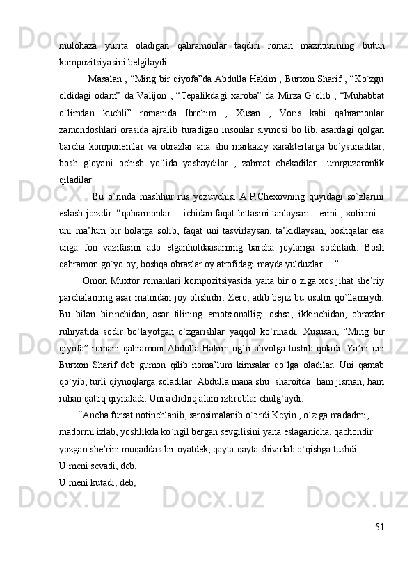 mulohaza   yurita   oladigan   qahramonlar   taqdiri   roman   mazmunining   butun
kompozitsiyasini belgilaydi. 
                 Masalan , “Ming bir qiyofa”da Abdulla Hakim , Burxon Sharif , “Ko`zgu
oldidagi   odam”   da   Valijon   ,   “Tepalikdagi   xaroba”   da   Mirza   G`olib   ,   “Muhabbat
o`limdan   kuchli”   romanida   Ibrohim   ,   Xusan   ,   Voris   kabi   qahramonlar
zamondoshlari   orasida   ajralib   turadigan   insonlar   siymosi   bo`lib,   asardagi   qolgan
barcha   komponentlar   va   obrazlar   ana   shu   markaziy   xarakterlarga   bo`ysunadilar,
bosh   g`oyani   ochish   yo`lida   yashaydilar   ,   zahmat   chekadilar   –umrguzaronlik
qiladilar. 
                Bu   o`rinda   mashhur   rus   yozuvchisi   A.P.Chexovning   quyidagi   so`zlarini
eslash joizdir: “qahramonlar… ichidan faqat bittasini tanlaysan – ermi , xotinmi –
uni   ma’lum   bir   holatga   solib,   faqat   uni   tasvirlaysan,   ta’kidlaysan,   boshqalar   esa
unga   fon   vazifasini   ado   etganholdaasarning   barcha   joylariga   sochiladi.   Bosh
qahramon go`yo oy, boshqa obrazlar oy atrofidagi mayda yulduzlar… ”
             Omon Muxtor romanlari kompozitsiyasida  yana bir o`ziga xos jihat she’riy
parchalarning asar  matnidan joy olishidir. Zero, adib bejiz bu usulni qo`llamaydi.
Bu   bilan   birinchidan,   asar   tilining   emotsionalligi   oshsa,   ikkinchidan,   obrazlar
ruhiyatida   sodir   bo`layotgan   o`zgarishlar   yaqqol   ko`rinadi.   Xususan,   “Ming   bir
qiyofa”  romani  qahramoni  Abdulla Hakim  og`ir  ahvolga tushib  qoladi. Ya’ni  uni
Burxon   Sharif   deb   gumon   qilib   noma’lum   kimsalar   qo`lga   oladilar.   Uni   qamab
qo`yib, turli qiynoqlarga soladilar. Abdulla mana shu  sharoitda  ham jisman, ham
ruhan qattiq qiynaladi. Uni achchiq alam-iztiroblar chulg`aydi. 
        “Ancha fursat notinchlanib, sarosimalanib o`tirdi.Keyin , o`ziga madadmi, 
madormi izlab, yoshlikda ko`ngil bergan sevgilisini yana eslaganicha, qachondir 
yozgan she’rini muqaddas bir oyatdek, qayta-qayta shivirlab o`qishga tushdi:
U meni sevadi, deb,  
U meni kutadi, deb,
51 