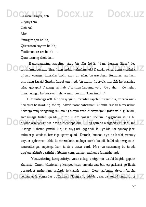  U meni izlaydi, deb                                                                                                     
O`ylaysizmi                                                                                                                 
Gohida?!
Men                                                                                                                          
Yuragim qon bo`lib,                                                                                                 
Qismatdan hayron bo`lib,                                                                                    
Yotibman sarson bo`lib   –                                                                                   
Qora tunning chohida…
        Bexosdanuning   xayoliga   qiziq   bir   fikr   keldi:   “Seni   Burxon   Sharif   deb
tutishdimi, Burxon Sharifning izidan tushishmaydi! Demak, senga doim yaxshilik
qilgani   evaziga,   hozircha   tinch,   ezgu   bir   ishni   bajarayotgan   Burxonni   sen   ham
asrashing  kerak!  Sendan hayot  umringda bir  marta fidoiylik, mardlik ko`rsatishni
talab   qilyapti!   Tizzang   qaltirab   o`tirishga   haqqing   yo`q!   Gap   shu…   Kelinglar,
hunarlaringni ko`rsataveringlar – men  Burxon Sharifman!...”
           U tomirlariga o`tli bir qon quyulib, o`rnidan sapchib turganicha, xonada nari-
beri yura boshladi.” (19-bet).  Mazkur asar qahramoni Abdulla dastlab birov uchun
bekorga taxqirlanganligidan, uning tufayli azob chekayotganligidan xo`rligi keladi,
sarosimaga   tushib   qoladi   .   Biroq   u   o`zi   yozgan   she’rini   o`qigandan   so`ng   bu
qiynoqlarni yengishda o`zida kuch topa oldi. Uning qalbida o`ziga yaxshilik qilgan
insonga   nisbatan   yaxshilik   qilish   tuyg`usi   uyg`ondi.   Bu   yo`lda   har   qanday   jabr-
zulmlarga   chidash   berishga   qaror   qiladi.   Demak,   bundan   ayo   bo`ladiki,   nazmiy
baytlar   qahramon   ichki   kechinmalarin   nafaqat   ochib   beradi,   balki   ularning   xatti-
harakatlariga,   taqdiriga   ham   ta’sir   o`tkaza   oladi.   Nasr   va   nazmning   bu   tarzda
uyg`unlashtirib berilishi adibning kompozitsion mahoratidan nishonadir.
                Yozuvchining   kompozitsiya   yaratishdagi   o`ziga   xos   uslubi   haqida   gapirar
ekanmiz,   Omon   Muxtorning   kompozitsion   unsurlardan   biri   epigraflarni   qo`llashi
borasidagi   mahoratiga   alohida   to`xtalish   joizdir.   Zero,   adibning   deyarli   barcha
romanlarida   epigraflar   qo`llangan.   “Epigraf   ,   odatda   ,   asarda   yoxud   uning   biror
52 