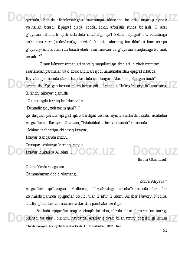 qismida,   bobida   ifodalanadigan   mazmunga   aloqador   bo`ladi,   unga   g`oyaviy
yo`nalish   beradi.   Epigraf   qisqa,   sodda,   lekin   aforistik   ruhda   bo`ladi.   U   asar
g`oyasini   ishonarli   qilib   ochishda   muallifga   qo`l   keladi.   Epigraf   o`z   vazifasiga
ko`ra   asar   nomi(sarlavhasi)ga   o`zshab   ketadi   –ularning   har   ikkalasi   ham   asarga
g`oyaviy-emotsional ruh baxsh etadi, asar mavzui va g`oyasini aniqlashga ko`mak
beradi.” 47
             Omon Muxtor romanlarida xalq maqollari,qo`shiqlari, o`zbek mumtoz 
asarlaridan parchalar va o`zbek shoirlari ijodi namunalaridan epigraf sifatida 
foydalangan hamda ularni turli tartibda qo`llangan. Masalan ,“Egilgan bosh” 
romanida “Egilgan boshni qilich kesmaydi…” maqoli, “Ming bir qiyofa” asarining
Birinchi hikoyat qismida:
“Ostonangda tuproq bo`ldim,vale 
 Demadingki, xoksorim qani?..“                                                                               
qo`shiqdan   parcha   epigraf   qilib   berilgan   bo`lsa,   ayrim   asarlarda   ikkita,   uchtadan
epigraflar qo`llangan.  Xususan, “Muhabbat o`limdan kuchli” romanida:
“Ichkari tashqariga chiqmoq istayur,                                                                           
Istayur tashqarida mohni.                                                                                 
Tashqari ichkariga kirmoq istayur,                                                                              
Istayur ichkarida Allohni…
Ikrom Otamurod.
Zuhra Yerda nurga zor,                                                                                            
Osmondaman deb o`ylamang…
Zuhra Aliyeva.”
epigraflari   qo`llangan.   Aidbning   “Tepalikdagi   xaroba”romanida   har   bir
ko`rinish(qism)da   epigraflar   bo`lib,   ular   G`afur   G`ulom,   Alisher   Navoiy,   Nodira,
Lutfiy g`azallari va muxammaslaridan parchalar berilgan.
              Bu   kabi   epigraflar   mag`zi   chaqib   ko`rilsa,   ularda   olam-olam   ma’no   borligi
bilinadi   va   ular   ,   birinchi   navbatda,   asarlar   g`oyasi   bilan   uzviy   bog`liqligi   uchun
47
To`xta Boboyev. Adabiyotshunoslikka kirish. T.: “O`zbekiston”, 2002. 146-b. 
53 