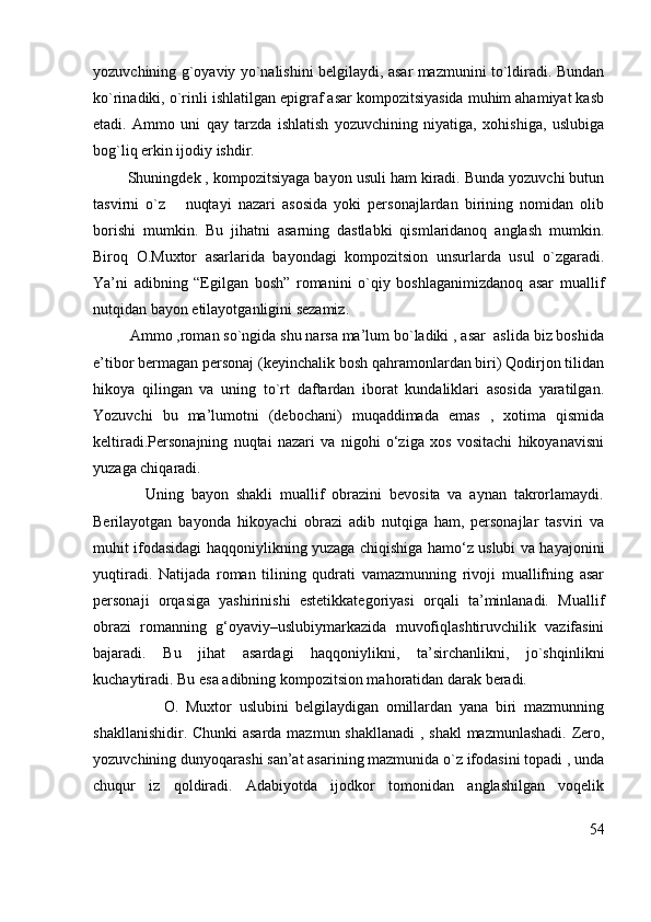 yozuvchining g`oyaviy yo`nalishini belgilaydi, asar mazmunini to`ldiradi. Bundan
ko`rinadiki, o`rinli ishlatilgan epigraf asar kompozitsiyasida muhim ahamiyat kasb
etadi.   Ammo   uni   qay   tarzda   ishlatish   yozuvchining   niyatiga,   xohishiga,   uslubiga
bog`liq erkin ijodiy ishdir.
        Shuningdek , kompozitsiyaga bayon usuli ham kiradi. Bunda yozuvchi butun
tasvirni   o`z       nuqtayi   nazari   asosida   yoki   personajlardan   birining   nomidan   olib
borishi   mumkin.   Bu   jihatni   asarning   dastlabki   qismlaridanoq   anglash   mumkin.
Biroq   O.Muxtor   asarlarida   bayondagi   kompozitsion   unsurlarda   usul   o`zgaradi.
Ya’ni   adibning   “Egilgan   bosh”   romanini   o`qiy   boshlaganimizdanoq   asar   muallif
nutqidan bayon etilayotganligini sezamiz.
         Ammo ,roman so`ngida shu narsa ma’lum bo`ladiki , asar  aslida biz boshida
e’tibor bermagan personaj (keyinchalik bosh qahramonlardan biri) Qodirjon tilidan
hikoya   qilingan   va   uning   to`rt   daftardan   iborat   kundaliklari   asosida   yaratilgan.
Yozuvchi   bu   ma’lumotni   (debochani)   muqaddimada   emas   ,   xotima   qismida
keltiradi.Personajning   nuqtai   nazari   va   nigohi   o‘ziga   xos   vositachi   hikoyanavisni
yuzaga chiqaradi. 
              Uning   bayon   shakli   muallif   obrazini   bevosita   va   aynan   takrorlamaydi.
Berilayotgan   bayonda   hikoyachi   obrazi   adib   nutqiga   ham,   personajlar   tasviri   va
muhit ifodasidagi haqqoniylikning yuzaga chiqishiga hamo‘z uslubi va hayajonini
yuqtiradi.   Natijada   roman   tilining   qudrati   vamazmunning   rivoji   muallifning   asar
personaji   orqasiga   yashirinishi   estetikkategoriyasi   orqali   ta’minlanadi.   Muallif
obrazi   romanning   g‘oyaviy–uslubiymarkazida   muvofiqlashtiruvchilik   vazifasini
bajaradi.   Bu   jihat   asardagi   haqqoniylikni,   ta’sirchanlikni,   jo`shqinlikni
kuchaytiradi. Bu esa adibning kompozitsion mahoratidan darak beradi.
                    O.   Muxtor   uslubini   belgilaydigan   omillardan   yana   biri   mazmunning
shakllanishidir. Chunki  asarda mazmun shakllanadi  , shakl  mazmunlashadi. Zero,
yozuvchining dunyoqarashi san’at asarining mazmunida o`z ifodasini topadi , unda
chuqur   iz   qoldiradi.   Adabiyotda   ijodkor   tomonidan   anglashilgan   voqelik
54 