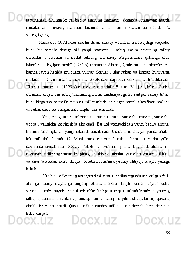 tasvirlanadi.   Shunga   ko`ra,   badiiy   asarning   mazmuni     deganda   ,   muayyan   asarda
ifodalangan   g`oyaviy   mazmun   tushuniladi.   Har   bir   yozuvchi   bu   sohada   o`z
yo`rig`iga ega. 
                Xususan   ,   O.   Muxtor   asarlarida   an’anaviy   –   hurlik,   erk   haqidagi   voqealar
bilan   bir   qatorda   davrga   oid   yangi   mazmun   –   sobiq   sho`ro   davrining   salbiy
oqibatlari   ,   insonlar   va   millat   ruhidagi   ma’naviy   o`zgarishlarni   qalamga   oldi.
Masalan   ,   “Egilgan   bosh”   (1986-y)   romanida   Abror   ,   Qodirjon   kabi   obrazlar   erk
hamda   isyon   haqida   mulohaza   yuritar   ekanlar   ,   ular   ruhan   va   jisman   hurriyatga
intiladilar. O`z o`rnida bu jarayonda SSSR davridagi xunrezliklar ochib tashlanadi.
“To`rt tomon qibla” (1995-y) trilogiyasida Abdulla Hakim , Valijon , Mirzo G`olib
obrazlari  orqali  esa sobiq tuzumning millat  madaniyatiga ko`rsatgan salbiy ta’siri
bilan birga sho`ro mafkurasining millat ruhida qoldirgan mutelik kayfiyati ma’nan
va ruhan ozod bo`lmagan xalq taqdiri aks ettiriladi. 
                       Yuqoridagilardan ko`rinadiki , har bir asarda yangicha mavzu , yangicha
voqea   ,  yangicha   ko`rinishda   aks   etadi.   Bu   hol   yozuvchidan   yangi   badiiy  arsenal
tizimini  talab  qiladi  , yangi  izlanish boshlanadi.  Uslub ham  shu  jarayonda o`sib ,
takomillashib   boradi.   O.   Muxtorning   individual   uslubi   ham   bir   necha   yillar
davomida sayqallanib , XX asr o`zbek adabiyotining yanada boyishida alohida rol
o`ynaydi. Adibning romanchiligidagi uslubiy izlanishlari yangilanayotgan tafakkur
va   davr   talabidan   kelib   chiqib   ,   kitobxon   ma’naviy-ruhiy   ehtiyoji   tufayli   yuzaga
keladi. 
                       Har bir ijodkorning asar yaratishi zuvala qorilayotganda ato etilgan fe’l-
atvorga,   tabiiy   mayllarga   bog`liq.   Shundan   kelib   chiqib,   kimdir   o`ynab-kulib
yozadi,   kimdir   hayotni   nuqul   iztiroblar   ko`zgusi   orqali   ko`radi,kimdir   hayotning
silliq   qatlamini   tasvirlaydi,   boshqa   birov   uning   o`ydim-chuqurlarini,   qavariq
choklarini   izlab   topadi.   Qaysi   ijodkor   qanday   adibdan   ta’sirlanishi   ham   shundan
kelib chiqadi.
55 