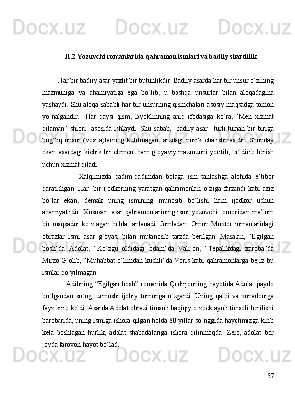              II.2 Yozuvchi romanlarida qahramon ismlari va badiiy shartlilik
         Har bir badiiy asar yaxlit bir butunlikdir. Badiiy asarda har bir unsur o`zining
mazmuniga   va   ahamiyatiga   ega   bo`lib,   u   boshqa   unsurlar   bilan   aloqadagina
yashaydi. Shu aloqa sababli har bir unsurning qismchalari asosiy maqsadga tomon
yo`nalgandir.     Har   qaysi   qism,   Byoklinning   aniq   ifodasiga   ko`ra,   “Men   xizmat
qilaman”   shiori     asosida   ishlaydi.   Shu   sabab,     badiiy   asar   –turli-tuman   bir-biriga
bog`liq   unsur   (vosita)larning   kutilmagan   tarzdagi   nozik   chatishmasidir.   Shunday
ekan, asardagi kichik bir element ham g`oyaviy mazmunni yoritib, to`ldirib berish
uchun xizmat qiladi. 
                    Xalqimizda   qadim-qadimdan   bolaga   ism   tanlashga   alohida   e’tibor
qaratishgan. Har   bir ijodkorning yaratgan qahramonlari o`ziga farzandi  kabi aziz
bo`lar   ekan,   demak   uning   ismining   munosib   bo`lishi   ham   ijodkor   uchun
ahamiyatlidir.   Xususan,   asar   qahramonlarining   ismi   yozuvchi   tomonidan   ma’lum
bir   maqsadni   ko`zlagan   holda   tanlanadi.   Jumladan,   Omon   Muxtor   romanlaridagi
obrazlar   ismi   asar   g`oyasi   bilan   mutanosib   tarzda   berilgan.   Masalan,   “Egilgan
bosh”da   Adolat,   “Ko`zgu   oldidagi   odam”da   Valijon,   “Tepalikdagi   xaroba”da
Mirzo  G`olib,  “Muhabbat  o`limdan  kuchli”da  Voris  kabi  qahramonlarga  bejiz  bu
ismlar qo`yilmagan.
                   Adibning “Egilgan bosh”  romanida Qodirjonning hayotida Adolat  paydo
bo`lgandan   so`ng   turmushi   ijobiy   tomonga   o`zgardi.   Uning   qalbi   va   xonadoniga
fayz kirib keldi. Asarda Adolat obrazi timsoli haqiqiy o`zbek ayoli timsoli berilishi
barobarida, uning ismiga ishora qilgan holda 80-yillar so`nggida hayotimizga kirib
kela   boshlagan   hurlik,   adolat   shabadalariga   ishora   qilinmoqda.   Zero,   adolat   bor
joyda farovon hayot bo`ladi.
57 
