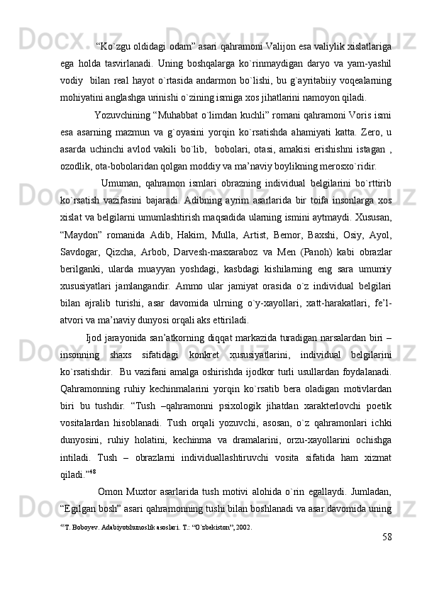                   “Ko`zgu oldidagi odam” asari qahramoni Valijon esa valiylik xislatlariga
ega   holda   tasvirlanadi.   Uning   boshqalarga   ko`rinmaydigan   daryo   va   yam-yashil
vodiy     bilan   real   hayot   o`rtasida   andarmon   bo`lishi,   bu   g`ayritabiiy   voqealarning
mohiyatini anglashga urinishi o`zining ismiga xos jihatlarini namoyon qiladi.
                     Yozuvchining “Muhabbat o`limdan kuchli” romani qahramoni Voris ismi
esa   asarning   mazmun   va   g`oyasini   yorqin   ko`rsatishda   ahamiyati   katta.   Zero,   u
asarda   uchinchi   avlod   vakili   bo`lib,     bobolari,   otasi,   amakisi   erishishni   istagan   ,
ozodlik, ota-bobolaridan qolgan moddiy va ma’naviy boylikning merosxo`ridir. 
                  Umuman,   qahramon   ismlari   obrazning   individual   belgilarini   bo`rttirib
ko`rsatish   vazifasini   bajaradi.   Adibning   ayrim   asarlarida   bir   toifa   insonlarga   xos
xislat va belgilarni umumlashtirish maqsadida ularning ismini aytmaydi. Xususan,
“Maydon”   romanida   Adib,   Hakim,   Mulla,   Artist,   Bemor,   Baxshi,   Osiy,   Ayol,
Savdogar,   Qizcha,   Arbob,   Darvesh-masxaraboz   va   Men   (Panoh)   kabi   obrazlar
berilganki,   ularda   muayyan   yoshdagi,   kasbdagi   kishilarning   eng   sara   umumiy
xususiyatlari   jamlangandir.   Ammo   ular   jamiyat   orasida   o`z   individual   belgilari
bilan   ajralib   turishi,   asar   davomida   ulrning   o`y-xayollari,   xatt-harakatlari,   fe’l-
atvori va ma’naviy dunyosi orqali aks ettiriladi.
               Ijod jarayonida san’atkorning diqqat markazida turadigan narsalardan biri –
insonning   shaxs   sifatidagi   konkret   xususiyatlarini,   individual   belgilarini
ko`rsatishdir.   Bu vazifani amalga oshirishda ijodkor turli usullardan foydalanadi.
Qahramonning   ruhiy   kechinmalarini   yorqin   ko`rsatib   bera   oladigan   motivlardan
biri   bu   tushdir.   “Tush   –qahramonni   psixologik   jihatdan   xarakterlovchi   poetik
vositalardan   hisoblanadi.   Tush   orqali   yozuvchi,   asosan,   o`z   qahramonlari   ichki
dunyosini,   ruhiy   holatini,   kechinma   va   dramalarini,   orzu-xayollarini   ochishga
intiladi.   Tush   –   obrazlarni   individuallashtiruvchi   vosita   sifatida   ham   xizmat
qiladi.” 48
                    Omon   Muxtor   asarlarida   tush   motivi   alohida   o`rin   egallaydi.   Jumladan,
“Egilgan bosh” asari qahramonning tushi bilan boshlanadi va asar davomida uning
48
T. Boboyev. Adabiyotshunoslik asoslari. T.: “O`zbekiston”, 2002.
58 
