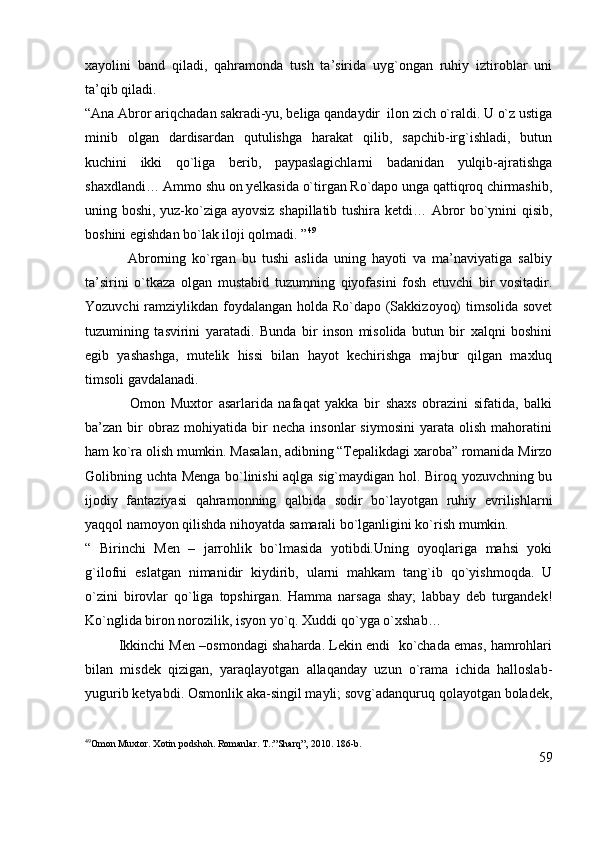 xayolini   band   qiladi,   qahramonda   tush   ta’sirida   uyg`ongan   ruhiy   iztiroblar   uni
ta’qib qiladi. 
“Ana Abror ariqchadan sakradi-yu, beliga qandaydir  ilon zich o`raldi. U o`z ustiga
minib   olgan   dardisardan   qutulishga   harakat   qilib,   sapchib-irg`ishladi,   butun
kuchini   ikki   qo`liga   berib,   paypaslagichlarni   badanidan   yulqib-ajratishga
shaxdlandi… Ammo shu on yelkasida o`tirgan Ro`dapo unga qattiqroq chirmashib,
uning boshi, yuz-ko`ziga ayovsiz shapillatib tushira ketdi… Abror bo`ynini qisib,
boshini egishdan bo`lak iloji qolmadi. ” 49
              Abrorning   ko`rgan   bu   tushi   aslida   uning   hayoti   va   ma’naviyatiga   salbiy
ta’sirini   o`tkaza   olgan   mustabid   tuzumning   qiyofasini   fosh   etuvchi   bir   vositadir.
Yozuvchi  ramziylikdan foydalangan holda Ro`dapo (Sakkizoyoq)  timsolida sovet
tuzumining   tasvirini   yaratadi.   Bunda   bir   inson   misolida   butun   bir   xalqni   boshini
egib   yashashga,   mutelik   hissi   bilan   hayot   kechirishga   majbur   qilgan   maxluq
timsoli gavdalanadi.
                Omon   Muxtor   asarlarida   nafaqat   yakka   bir   shaxs   obrazini   sifatida,   balki
ba’zan  bir   obraz   mohiyatida  bir   necha   insonlar   siymosini   yarata   olish   mahoratini
ham ko`ra olish mumkin. Masalan, adibning “Tepalikdagi xaroba” romanida Mirzo
Golibning uchta Menga bo`linishi aqlga sig`maydigan hol. Biroq yozuvchning bu
ijodiy   fantaziyasi   qahramonning   qalbida   sodir   bo`layotgan   ruhiy   evrilishlarni
yaqqol namoyon qilishda nihoyatda samarali bo`lganligini ko`rish mumkin.    
“   Birinchi   Men   –   jarrohlik   bo`lmasida   yotibdi.Uning   oyoqlariga   mahsi   yoki
g`ilofni   eslatgan   nimanidir   kiydirib,   ularni   mahkam   tang`ib   qo`yishmoqda.   U
o`zini   birovlar   qo`liga   topshirgan.   Hamma   narsaga   shay;   labbay   deb   turgandek!
Ko`nglida biron norozilik, isyon yo`q. Xuddi qo`yga o`xshab… 
         Ikkinchi Men –osmondagi shaharda. Lekin endi  ko`chada emas, hamrohlari
bilan   misdek   qizigan,   yaraqlayotgan   allaqanday   uzun   o`rama   ichida   halloslab-
yugurib ketyabdi. Osmonlik aka-singil mayli; sovg`adanquruq qolayotgan boladek,
49
Omon Muxtor. Xotin podshoh. Romanlar. T.:”Sharq”, 2010. 186-b.
59 