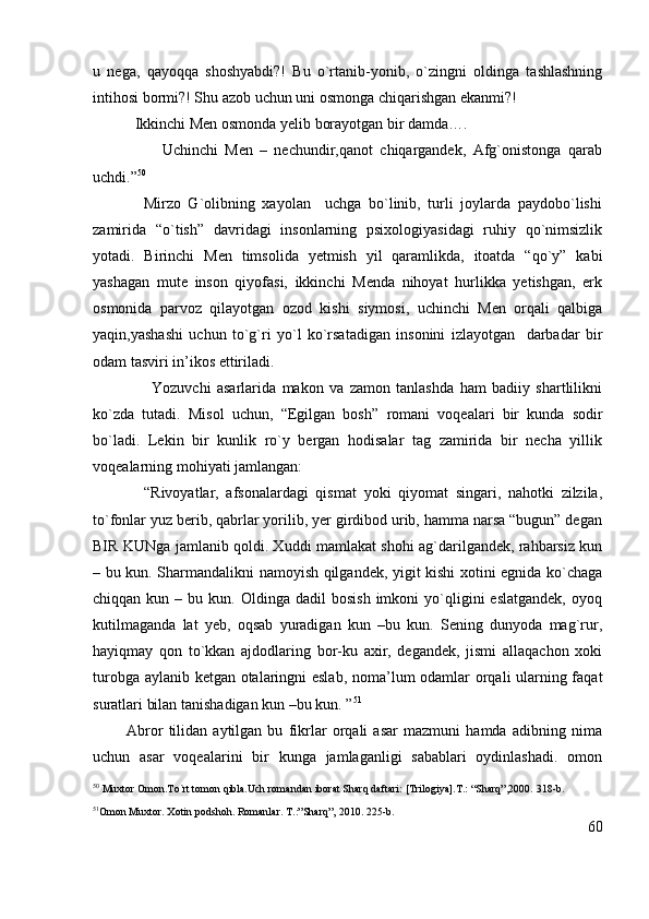 u   nega,   qayoqqa   shoshyabdi?!   Bu   o`rtanib-yonib,   o`zingni   oldinga   tashlashning
intihosi bormi?! Shu azob uchun uni osmonga chiqarishgan ekanmi?!
           Ikkinchi Men osmonda yelib borayotgan bir damda….
                    Uchinchi   Men   –   nechundir,qanot   chiqargandek,   Afg`onistonga   qarab
uchdi.” 50
              Mirzo   G`olibning   xayolan     uchga   bo`linib,   turli   joylarda   paydobo`lishi
zamirida   “o`tish”   davridagi   insonlarning   psixologiyasidagi   ruhiy   qo`nimsizlik
yotadi.   Birinchi   Men   timsolida   yetmish   yil   qaramlikda,   itoatda   “qo`y”   kabi
yashagan   mute   inson   qiyofasi,   ikkinchi   Menda   nihoyat   hurlikka   yetishgan,   erk
osmonida   parvoz   qilayotgan   ozod   kishi   siymosi,   uchinchi   Men   orqali   qalbiga
yaqin,yashashi   uchun   to`g`ri   yo`l   ko`rsatadigan   insonini   izlayotgan     darbadar   bir
odam tasviri in’ikos ettiriladi.
                    Yozuvchi   asarlarida   makon   va   zamon   tanlashda   ham   badiiy   shartlilikni
ko`zda   tutadi.   Misol   uchun,   “Egilgan   bosh”   r omani   voqealari   bir   kunda   sodir
bo`ladi.   Lekin   bir   kunlik   ro`y   bergan   hodisalar   tag   zamirida   bir   necha   yillik
voqealarning mohiyati jamlangan: 
              “Rivoyatlar,   afsonalardagi   qismat   yoki   qiyomat   singari,   nahotki   zilzila,
to`fonlar yuz berib, qabrlar yorilib, yer girdibod urib, hamma narsa “bugun” degan
BIR KUNga jamlanib qoldi. Xuddi mamlakat shohi ag`darilgandek, rahbarsiz kun
– bu kun. Sharmandalikni namoyish qilgandek, yigit kishi xotini egnida ko`chaga
chiqqan  kun  –  bu  kun.  Oldinga  dadil  bosish  imkoni   yo`qligini  eslatgandek,  oyoq
kutilmaganda   lat   yeb,   oqsab   yuradigan   kun   –bu   kun.   Sening   dunyoda   mag`rur,
hayiqmay   qon   to`kkan   ajdodlaring   bor-ku   axir,   degandek,   jismi   allaqachon   xoki
turobga aylanib ketgan otalaringni eslab, noma’lum odamlar orqali ularning faqat
suratlari bilan tanishadigan kun –bu kun. ” 51
            Abror   tilidan   aytilgan   bu   fikrlar   orqali   asar   mazmuni   hamda   adibning   nima
uchun   asar   voqealarini   bir   kunga   jamlaganligi   sabablari   oydinlashadi.   omon
50
 Muxtor Omon.To`rt tomon qibla.Uch romandan iborat Sharq daftari: [Trilogiya].T.: “Sharq”,2000.  318-b.
51
Omon Muxtor. Xotin podshoh. Romanlar. T.:”Sharq”, 2010. 225-b.
60 