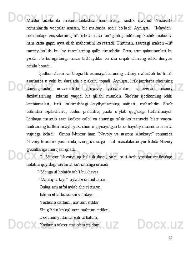 Muxtor   asarlarida   makon   tanlashda   ham   o`ziga   xoslik   mavjud.   Yozuvchi
romanlarida   voqealar   asosan,   bir   makonda   sodir   bo`ladi.   Ayniqsa,     “Maydon”
romanidagi   voqealarning   lift   ichida   sodir   bo`lganligi   adibning   kichik   makonda
ham   katta   gapni   ayta  olish   mahoratini   ko`rsatadi.   Umuman,  asardagi   makon   –lift
ramziy   bo`lib,   bu   joy   insonlarning   qalbi   timsolidir.   Zero,   asar   qahramonlari   bu
yerda   o`z   ko`ngillariga   nazar   tashlaydilar   va   shu   orqali   ularning   ichki   dunyosi
ochila boradi.
              Ijodkor   shaxsi   va   biografik   xususiyatlar   uning   adabiy   mahsuloti   bo`lmish
asarlarida u yoki  bu darajada o`z aksini  topadi. Ayniqsa,  lirik janrlarda shoirning
dunyoqarashi,   orzu-intilishi,   g`oyaviy   yo`nalishlari,   qolaversa,   insoniy
fazilatlarining     izlarini   yaqqol   his   qilishi   mumkin.   She’rlar   ijodkorning   ichki
kechinmalari,   turli   ko`rinishdagi   kayfiyatlarining   natijasi,   mahsulidir.   She’r
oldindan   rejalashtirib,   obdon   pishitilib,   puxta   o`ylab   qog`ozga   tushirilmaydi.
Lirikaga   mansub   asar   ijodkor   qalbi   va   shuuriga   ta’sir   ko`rsatuvchi   biror   voqea-
hodisaning turtkisi tufayli yoki shoirni qiynayotgan biror hayotiy muammo asosida
vujudga   keladi.     Omon   Muxtor   ham   “Navoiy   va   rassom   Abulxayr”   romanida
Navoiy timsolini yaratishda, uning shaxsiga      oid   masalalarini  yoritishda Navoiy
g`azallariga murojaat qiladi.  
              O.   Muxtor   Navoiyning   bolalik   davri,   ya’ni   to`rt-besh   yoshlar   arafasidagi
holatini quyidagi satrlarda ko`rsatishga urinadi:
          “ Menga ul holatda tab’i bul-havas
           “Mantiq ut-tayr”  aylab erdi multamas…
            Onlag`ach atfol aylab sho`ri shayn,
             Istimo etdii bu so`zni volidayn …
            Yoshurib daftarni, ma’lum etdilar
            Shug`lidin ko`nglumni mahrum etdilar…
            Lek chun yodimda erdi ul kalom, 
             Yoshurin takror etar edim mudom .
61 