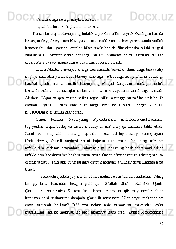              Andin o`zga so`zga maylim oz edi,
            Qush tili birla ko`nglum hamroz erdi”. 
       Bu satrlar orqali Navoiyning bolalikdagi zehni o`tkir, ziyrak ekanligini hamda
turkiy, arabiy, forsiy –uch tilda yuzlab satr she’rlarini bir kun-yarim kunda yodlab
ketaverishi,   shu     yoshda   kattalar   bilan   she’r   bobida   fikr   almasha   olishi   singari
sifatlarini   O.   Muxtor   ochib   berishga   intiladi.   Shunday   go`zal   satrlarni   tanlash
orqali o`z g`oyaviy maqsadini o`quvchiga yetkazib beradi.
              Omon  Muxtor   Navoiyni   o`ziga   xos  shaklda   tasvirlar   ekan,  unga  tasavvufiy
nuqtayi nazardan yondoshib, Navoiy shaxsiga , e’tiqodiga xos jihatlarni ochishga
harakat   qiladi.   Bunda   muallif   Navoiyning   e’tiqod   darajasini,   maslagini   ochib
beruvchi   zohidlar   va   oshiqlar   o`rtasidagi   o`zaro   ziddiyatlarni   aniqlashga   urinadi.
Alisher :  “Agar xalqqa ozgina nafing tegsa, bilki, o`zingga bu naf  ko`prak bo`lib
qaytadi!”,   yana:   “Odam   Xalq   bilan   birga   Inson   bo`la   oladi!”   degan   BUYUK
E’TIQODni o`zi uchun kashf etadi.
Omon   Muxtor   Navoiyning   o‘y-xotiralari,   muhokama-mulohazalari,
tug‘yonlari   orqali   borliq   va   inson,   moddiy   va   ma’naviy   qimmatlarni   tahlil   etadi.
Zuhd   va   ishq   ahli   haqidagi   qarashlar   esa   adabiy-falsafiy   konsepsiyani
ifodalashning   shartli   vositasi   rolini   bajarsa   ajab   emas.   Insonning   ruhi   va
tafakkurida kechgan  jarayonlarni  qalamga  olgan  nosirning bosh qahramoni  aslida
tafakkur  va  kechinma dan boshqa narsa emas. Omon Muxtor romanlarining badiiy-
estetik tabiati, “ Ishq ahli” ning falsafiy-estetik mehvari shunday deyishimizga asos
beradi.            
      Yozuvchi ijodida joy nomlari ham  muhim o`rin tutadi. Jumladan, “Ming
bir   qiyofa”da   Nasriddin   kezgan   qishloqlar:   G‘altak,   Sho‘ra,   Kal-Bek,   Qonli,
Qoraqozon,   shaharning   Kultepa   kabi   hech   qanday   or   qilinmay   nomlanishida
kitobxon   etini   seskantirar   darajada   g‘ariblik   mujassam.   Ular   qaysi   makonda   va
qaysi   zamonda   bo‘lgan?   O.Muxtor   uchun   aniq   zamon   va   makondan   ko‘ra
masalaning     ma’no-mohiyati   ko‘proq   ahamiyat   kasb   etadi.   Zukko   kitobxonning
62 