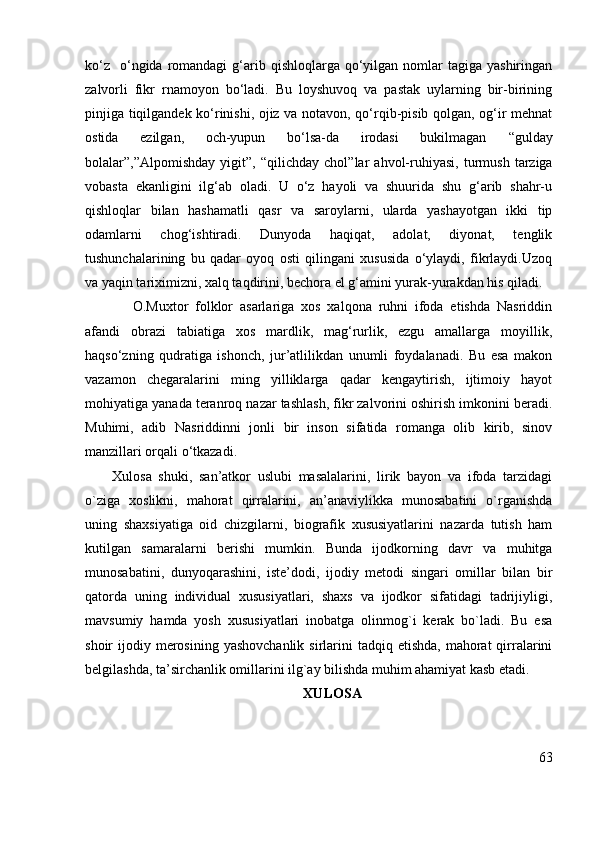 ko‘z     o‘ngida  romandagi   g‘arib  qishloqlarga qo‘yilgan nomlar   tagiga yashiringan
zalvorli   fikr   rnamoyon   bo‘ladi.   Bu   loyshuvoq   va   pastak   uylarning   bir-birining
pinjiga tiqilgandek ko‘rinishi, ojiz va notavon, qo‘rqib-pisib qolgan, og‘ir mehnat
ostida   ezilgan,   och-yupun   bo‘lsa-da   irodasi   bukilmagan   “gulday
bolalar”,”Alpomishday   yigit”,  “qilichday   chol” lar   ahvol-ruhiyasi,   turmush   tarziga
vobasta   ekanligini   ilg‘ab   oladi.   U   o‘z   hayoli   va   shuurida   shu   g‘arib   shahr-u
qishloqlar   bilan   hashamatli   qasr   va   saroylarni,   ularda   yashayotgan   ikki   tip
odamlarni   chog‘ishtiradi.   Dunyoda   haqiqat,   adolat,   diyonat,   tenglik
tushunchalarining   bu   qadar   oyoq   osti   qilingani   xususida   o‘ylaydi,   fikrlaydi.Uzoq
va yaqin tariximizni, xalq taqdirini, bechora el g‘amini yurak-yurakdan his qiladi.
      O.Muxtor   folklor   asarlariga   xos   xalqona   ruhni   ifoda   etishda   Nasriddin
afandi   obrazi   tabiatiga   xos   mardlik,   mag‘rurlik,   ezgu   amallarga   moyillik,
haqso‘zning   qudratiga   ishonch,   jur’atlilikdan   unumli   foydalanadi.   Bu   esa   makon
vazamon   chegaralarini   ming   yilliklarga   qadar   kengaytirish,   ijtimoiy   hayot
mohiyatiga yanada teranroq nazar tashlash, fikr zalvorini oshirish imkonini beradi.
Muhimi,   adib   Nasriddinni   jonli   bir   inson   sifatida   romanga   olib   kirib,   sinov
manzillari orqali o‘tkazadi. 
Xulosa   shuki,   san’atkor   uslubi   masalalarini,   lirik   bayon   va   ifoda   tarzidagi
o`ziga   xoslikni,   mahorat   qirralarini,   an’anaviylikka   munosabatini   o`rganishda
uning   shaxsiyatiga   oid   chizgilarni,   biografik   xususiyatlarini   nazarda   tutish   ham
kutilgan   samaralarni   berishi   mumkin.   Bunda   ijodkorning   davr   va   muhitga
munosabatini,   dunyoqarashini,   iste’dodi,   ijodiy   metodi   singari   omillar   bilan   bir
qatorda   uning   individual   xususiyatlari,   shaxs   va   ijodkor   sifatidagi   tadrijiyligi,
mavsumiy   hamda   yosh   xususiyatlari   inobatga   olinmog`i   kerak   bo`ladi.   Bu   esa
shoir  ijodiy  merosining  yashovchanlik  sirlarini  tadqiq  etishda,  mahorat  qirralarini
belgilashda, ta’sirchanlik omillarini ilg`ay bilishda muhim ahamiyat kasb etadi.
XULOSA
63 