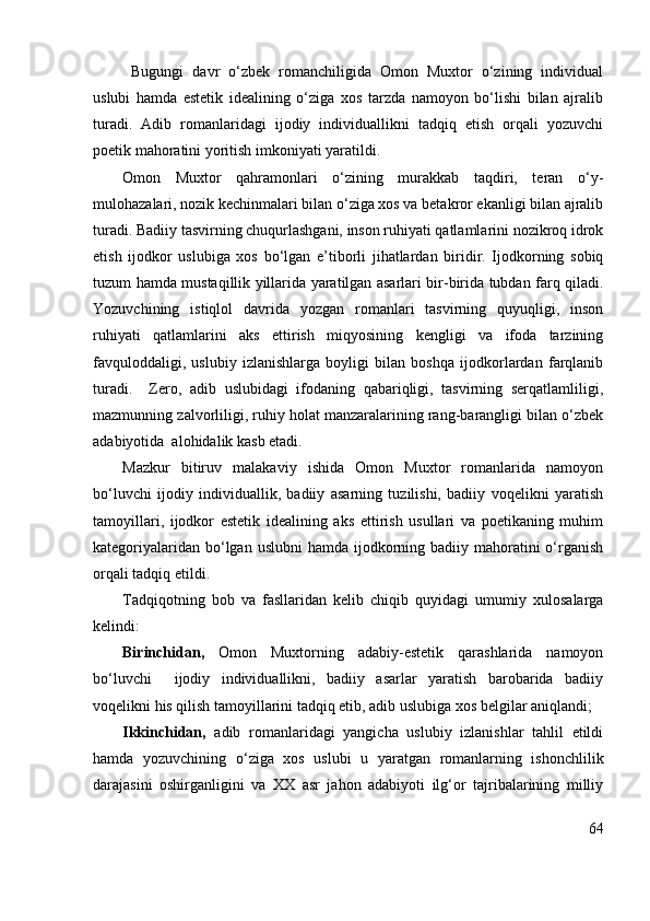   Bugungi   davr   o‘zbek   romanchiligida   Omon   Muxtor   o‘zining   individual
uslubi   hamda   estetik   idealining   o‘ziga   xos   tarzda   namoyon   bo‘lishi   bilan   ajralib
turadi.   Adib   romanlaridagi   ijodiy   individuallikni   tadqiq   etish   orqali   yozuvchi
poetik mahoratini yoritish imkoniyati yaratildi.
Omon   Muxtor   qahramonlari   o‘zining   murakkab   taqdiri,   teran   o‘y-
mulohazalari, nozik kechinmalari bilan o‘ziga xos va betakror ekanligi bilan ajralib
turadi. Badiiy tasvirning chuqurlashgani, inson ruhiyati qatlamlarini nozikroq idrok
etish   ijodkor   uslubiga   xos   bo‘lgan   e’tiborli   jihatlardan   biridir.   Ijodkorning   sobiq
tuzum hamda mustaqillik yillarida yaratilgan asarlari bir-birida tubdan farq qiladi.
Yozuvchining   istiqlol   davrida   yozgan   romanlari   tasvirning   quyuqligi,   inson
ruhiyati   qatlamlarini   aks   ettirish   miqyosining   kengligi   va   ifoda   tarzining
favquloddaligi,   uslubiy   izlanishlarga   boyligi   bilan   boshqa   ijodkorlardan   farqlanib
turadi.     Zero,   adib   uslubidagi   ifodaning   qabariqligi,   tasvirning   serqatlamliligi,
mazmunning zalvorliligi, ruhiy holat manzaralarining rang-barangligi bilan o‘zbek
adabiyotida  alohidalik kasb etadi. 
Mazkur   bitiruv   malakaviy   ishida   Omon   Muxtor   romanlarida   namoyon
bo‘luvchi   ijodiy   individuallik,   badiiy   asarning   tuzilishi,   badiiy   voqelikni   yaratish
tamoyillari,   ijodkor   estetik   idealining   aks   ettirish   usullari   va   poetikaning   muhim
kategoriyalaridan bo‘lgan uslubni  hamda  ijodkorning badiiy mahoratini  o‘rganish
orqali tadqiq etildi.
Tadqiqotning   bob   va   fasllaridan   kelib   chiqib   quyidagi   umumiy   xulosalarga
kelindi:
Birinchidan,   Omon   Muxtorning   adabiy-estetik   qarashlarida   namoyon
bo‘luvchi     ijodiy   individuallikni,   badiiy   asarlar   yaratish   barobarida   badiiy
voqelikni his qilish tamoyillarini tadqiq etib, adib uslubiga xos belgilar aniqlandi; 
Ikkinchidan,   adib   romanlaridagi   yangicha   uslubiy   izlanishlar   tahlil   etildi
hamda   yozuvchining   o‘ziga   xos   uslubi   u   yaratgan   romanlarning   ishonchlilik
darajasini   oshirganligini   va   XX   asr   jahon   adabiyoti   ilg‘or   tajribalarining   milliy
64 